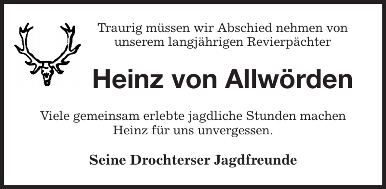 <p>Traurig müssen wir Abschied nehmen von<br />unserem langjährigen Revierpächter<br />Heinz von Allwörden<br />Viele gemeinsam erlebte jagdliche Stunden machen Heinz für uns unvergessen.<br />Seine Drochterser Jagdfreunde</p>