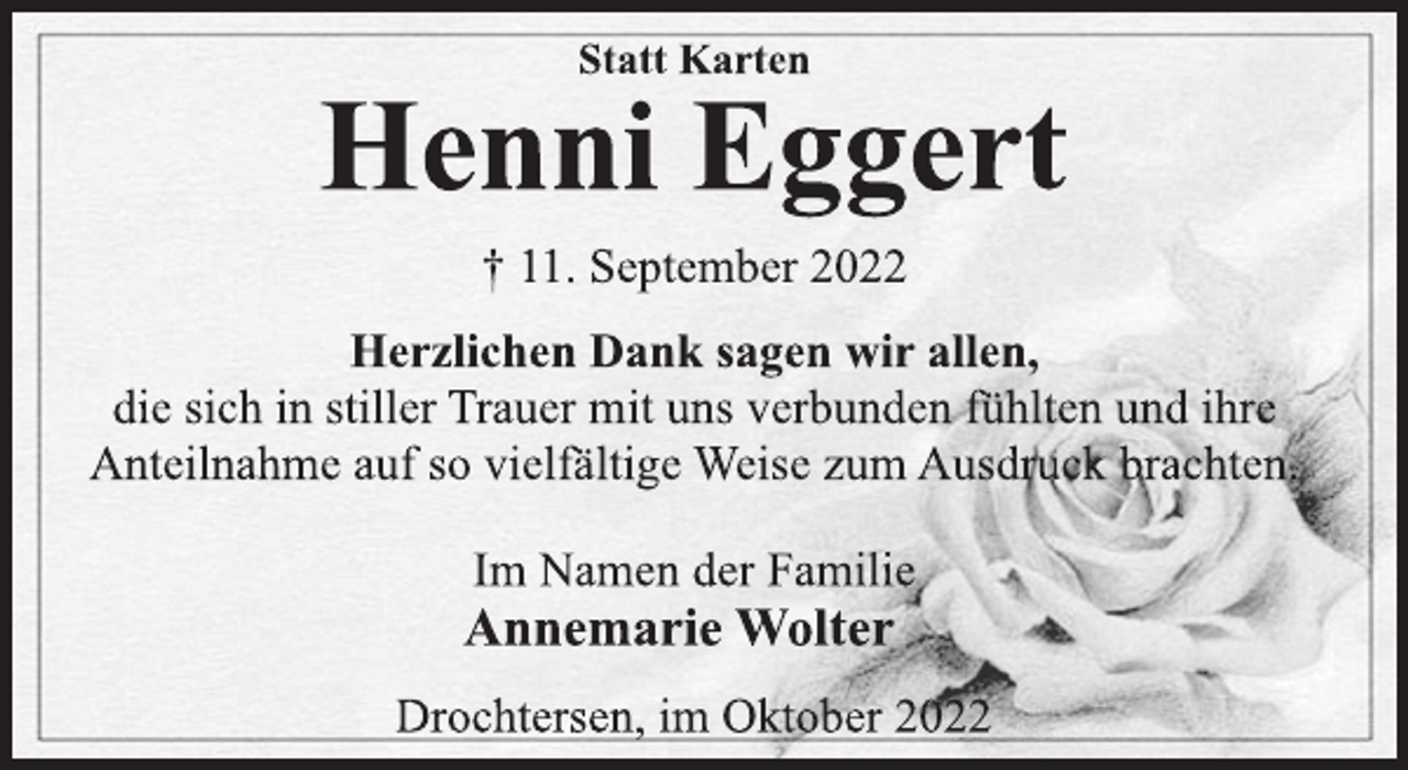 <p>Statt Karten<br />Henni Eggert<br />† 11. September 2022<br />Herzlichen Dank sagen wir allen,<br />die sich in stiller Trauer mit uns verbunden fühlten und ihre<br />Anteilnahme auf so vielfältige Weise zum Ausdruck brachten.<br />Im Namen der Familie<br />Annemarie Wolter<br />Drochtersen, im Oktober 2022</p>