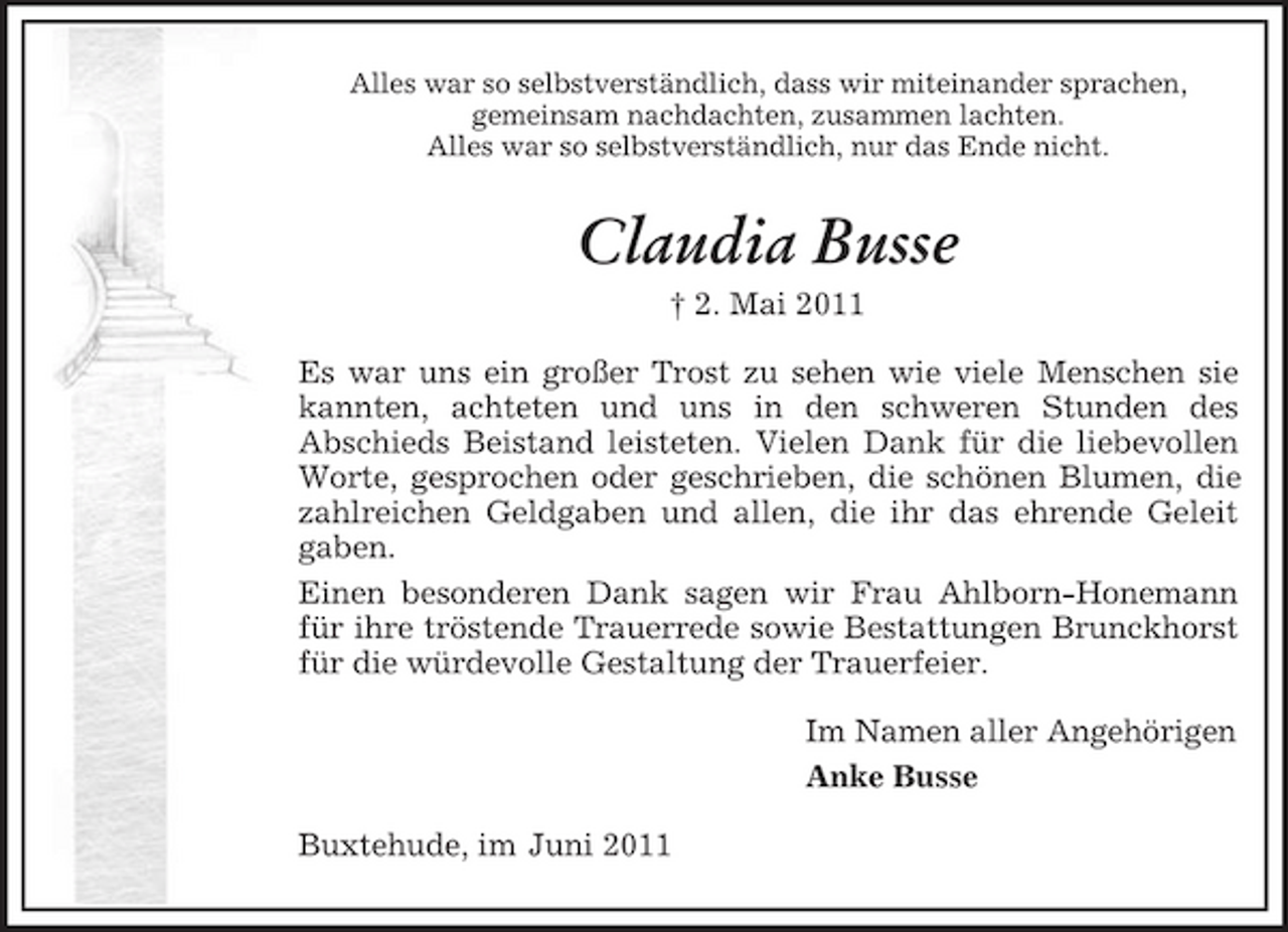 <p>Alles war so selbstverständlich, dass wir miteinander sprachen, gemeinsam nachdachten, zusammen lachten. Alles war so selbstverständlich, nur das Ende nicht.</p>
<p>Claudia Busse<br />† 2. Mai 2011 Es war uns ein großer Trost zu sehen wie viele Menschen sie kannten, achteten und uns in den schweren Stunden des Abschieds Beistand leisteten. Vielen Dank für die liebevollen Worte, gesprochen oder geschrieben, die schönen Blumen, die zahlreichen Geldgaben und allen, die ihr das ehrende Geleit gaben. Einen besonderen Dank sagen wir Frau Ahlborn-Honemann für ihre tröstende Trauerrede sowie Bestattungen Brunckhorst für die würdevolle Gestaltung der Trauerfeier. Im Namen aller Angehörigen Anke Busse Buxtehude, im Juni 2011</p>