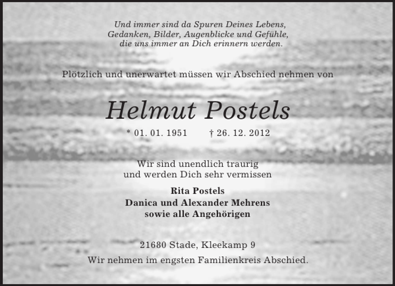<p>Und immer sind da Spuren Deines Lebens,<br />Gedanken, Bilder, Augenblicke und Gefühle,<br />die uns immer an Dich erinnern werden.<br />Plötzlich und unerwartet müssen wir Abschied nehmen von<br />Helmut Postels<br />* 01. 01. 1951</p>
<p>† 26. 12. 2012<br />Wir sind unendlich traurig<br />und werden Dich sehr vermissen<br />Rita Postels<br />Danica und Alexander Mehrens<br />sowie alle Angehörigen<br />21680 Stade, Kleekamp 9<br />Wir nehmen im engsten Familienkreis Abschied.</p>