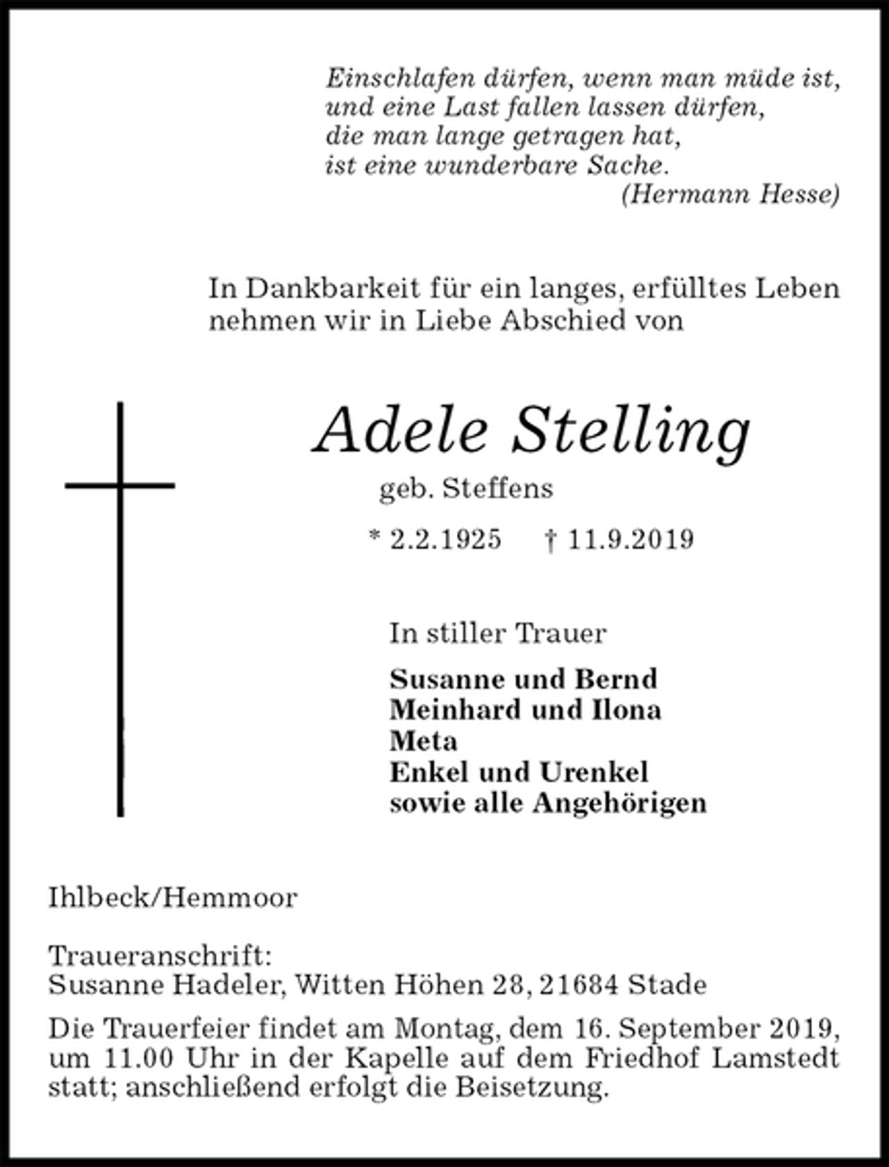 <p>Einschlafen dürfen, wenn man müde ist,<br />und eine Last fallen lassen dürfen,<br />die man lange getragen hat,<br />ist eine wunderbare Sache.<br />(Hermann Hesse)<br />In Dankbarkeit für ein langes, erfülltes Leben nehmen wir in Liebe Abschied von<br />Adele Stelling<br />geb. Steffens<br />* 2.2.1925 † 11.9.2019<br />In stiller Trauer<br />Susanne und Bernd<br />Meinhard und Ilona<br />Meta<br />Enkel und Urenkel<br />sowie alle Angehörigen<br />Ihlbeck/Hemmoor</p><p>Traueranschrift:<br />Susanne Hadeler, Witten Höhen 28, 21684 Stade<br />Die Trauerfeier findet am Montag, dem 16. September 2019,<br />um 11.00 Uhr in der Kapelle auf dem Friedhof Lamstedt statt; anschließend erfolgt die Beisetzung.</p>