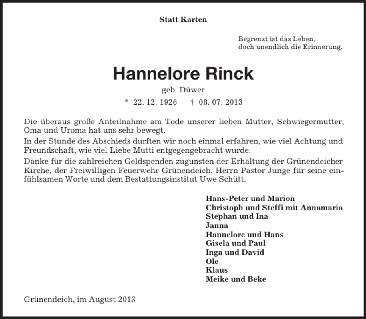 <p>Statt Karten<br />Begrenzt ist das Leben,<br />doch unendlich die Erinnerung.</p><p>Hannelore Rinck<br />geb. Düwer<br />* 22. 12. 1926</p><p>† 08. 07. 2013</p><p>Die überaus große Anteilnahme am Tode unserer lieben Mutter, Schwiegermutter,<br />Oma und Uroma hat uns sehr bewegt.<br />In der Stunde des Abschieds durften wir noch einmal erfahren, wie viel Achtung und<br />Freundschaft, wie viel Liebe Mutti entgegengebracht wurde.<br />Danke für die zahlreichen Geldspenden zugunsten der Erhaltung der Grünendeicher<br />Kirche, der Freiwilligen Feuerwehr Grünendeich, Herrn Pastor Junge für seine einfühlsamen Worte und dem Bestattungsinstitut Uwe Schütt.<br />Hans-Peter und Marion<br />Christoph und Steffi mit Annamaria<br />Stephan und Ina<br />Janna<br />Hannelore und Hans<br />Gisela und Paul<br />Inga und David<br />Ole<br />Klaus<br />Meike und Beke<br />Grünendeich, im August 2013</p>