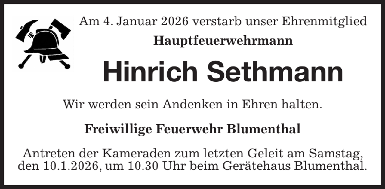 <p>Am 4. Januar 2026 verstarb unser Ehrenmitglied<br />Hauptfeuerwehrmann<br />Hinrich Sethmann<br />Wir werden sein Andenken in Ehren halten.<br />Freiwillige Feuerwehr Blumenthal<br />Antreten der Kameraden zum letzten Geleit am Samstag, den 10.1.2026, um 10.30 Uhr beim Gerätehaus Blumenthal.</p>