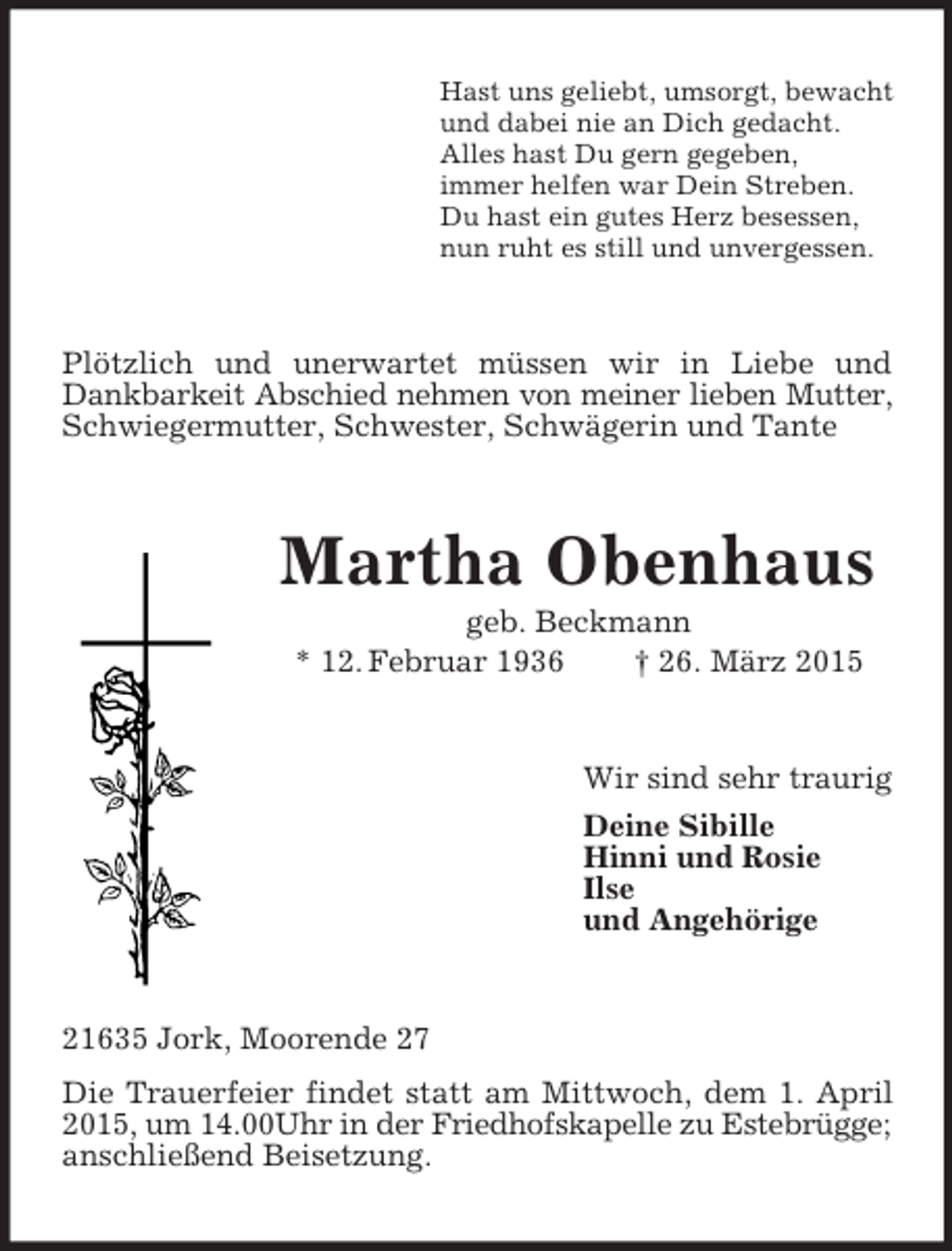 <p>Hast uns geliebt, umsorgt, bewacht<br />und dabei nie an Dich gedacht.<br />Alles hast Du gern gegeben,<br />immer helfen war Dein Streben.<br />Du hast ein gutes Herz besessen,<br />nun ruht es still und unvergessen.<br />Plötzlich und unerwartet müssen wir in Liebe und Dankbarkeit Abschied nehmen von meiner lieben Mutter,<br />Schwiegermutter, Schwester, Schwägerin und Tante<br />Martha Obenhaus<br />geb. Beckmann<br />* 12. Februar 1936 † 26. März 2015<br />Wir sind sehr traurig<br />Deine Sibille<br />Hinni und Rosie<br />Ilse<br />und Angehörige<br />21635 Jork, Moorende 27<br />Die Trauerfeier findet statt am Mittwoch, dem 1. April 2015, um 14.00Uhr in der Friedhofskapelle zu Estebrügge;<br />anschließend Beisetzung.</p>