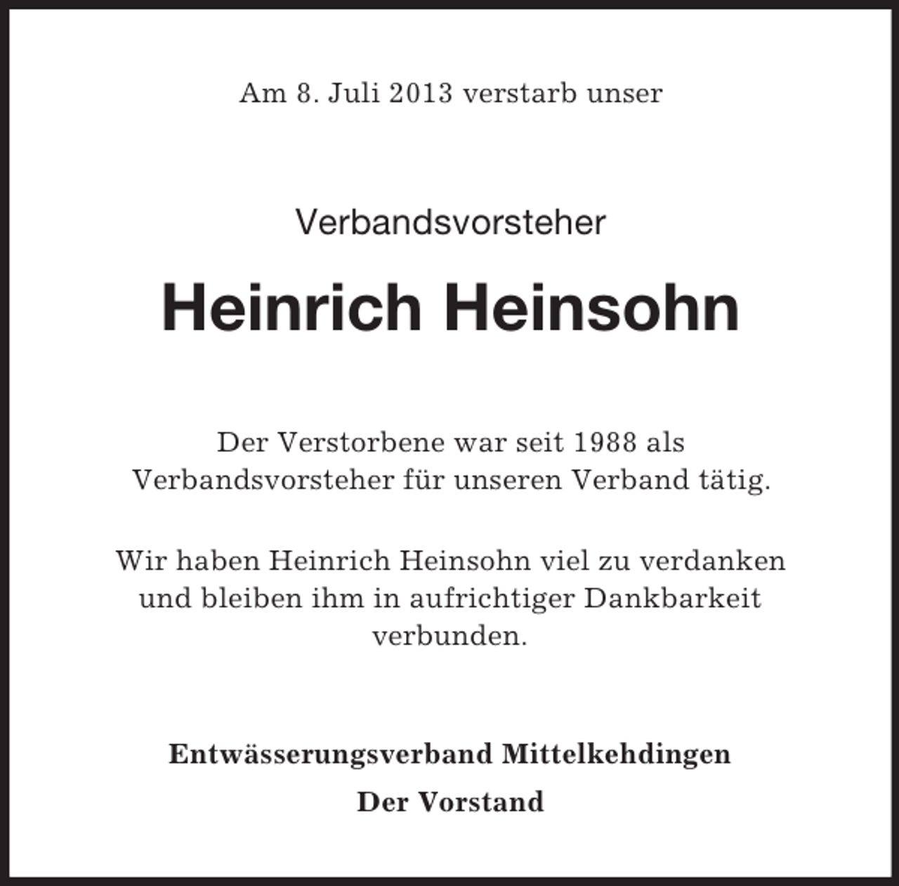 <p>Am 8. Juli 2013 verstarb unser</p><p>Verbandsvorsteher</p><p>Heinrich Heinsohn<br />Der Verstorbene war seit 1988 als<br />Verbandsvorsteher für unseren Verband tätig.<br />Wir haben Heinrich Heinsohn viel zu verdanken<br />und bleiben ihm in aufrichtiger Dankbarkeit<br />verbunden.</p><p>Entwässerungsverband Mittelkehdingen<br />Der Vorstand</p>