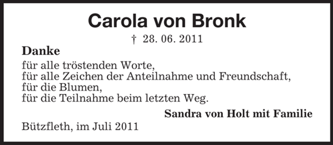 <p>Carola von Bronk<br />† 28. 06. 2011</p><p>Danke<br />für alle tröstenden Worte,<br />für alle Zeichen der Anteilnahme und Freundschaft,<br />für die Blumen,<br />für die Teilnahme beim letzten Weg.<br />Sandra von Holt mit Familie<br />Bützfleth, im Juli 2011</p>