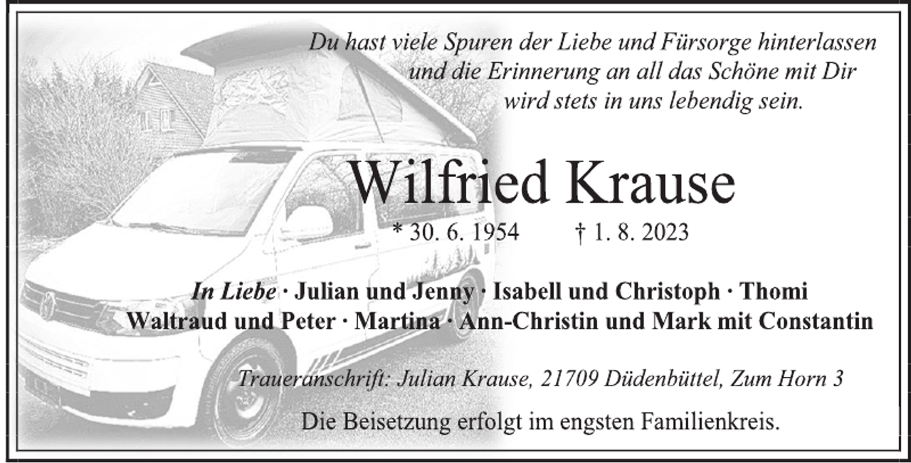<p>Du hast viele Spuren der Liebe und Fürsorge hinterlassen<br />und die Erinnerung an all das Schöne mit Dir<br />wird stets in uns lebendig sein.<br />Wilfried Krause<br />* 30. 6. 1954 † 1. 8. 2023<br />In Liebe ∙ Julian und Jenny ∙ Isabell und Christoph ∙ Thomi<br />Waltraud und Peter ∙ Martina ∙ Ann-Christin und Mark mit Constantin<br />Traueranschrift: Julian Krause, 21709 Düdenbüttel, Zum Horn 3<br />Die Beisetzung erfolgt im engsten Familienkreis.</p>