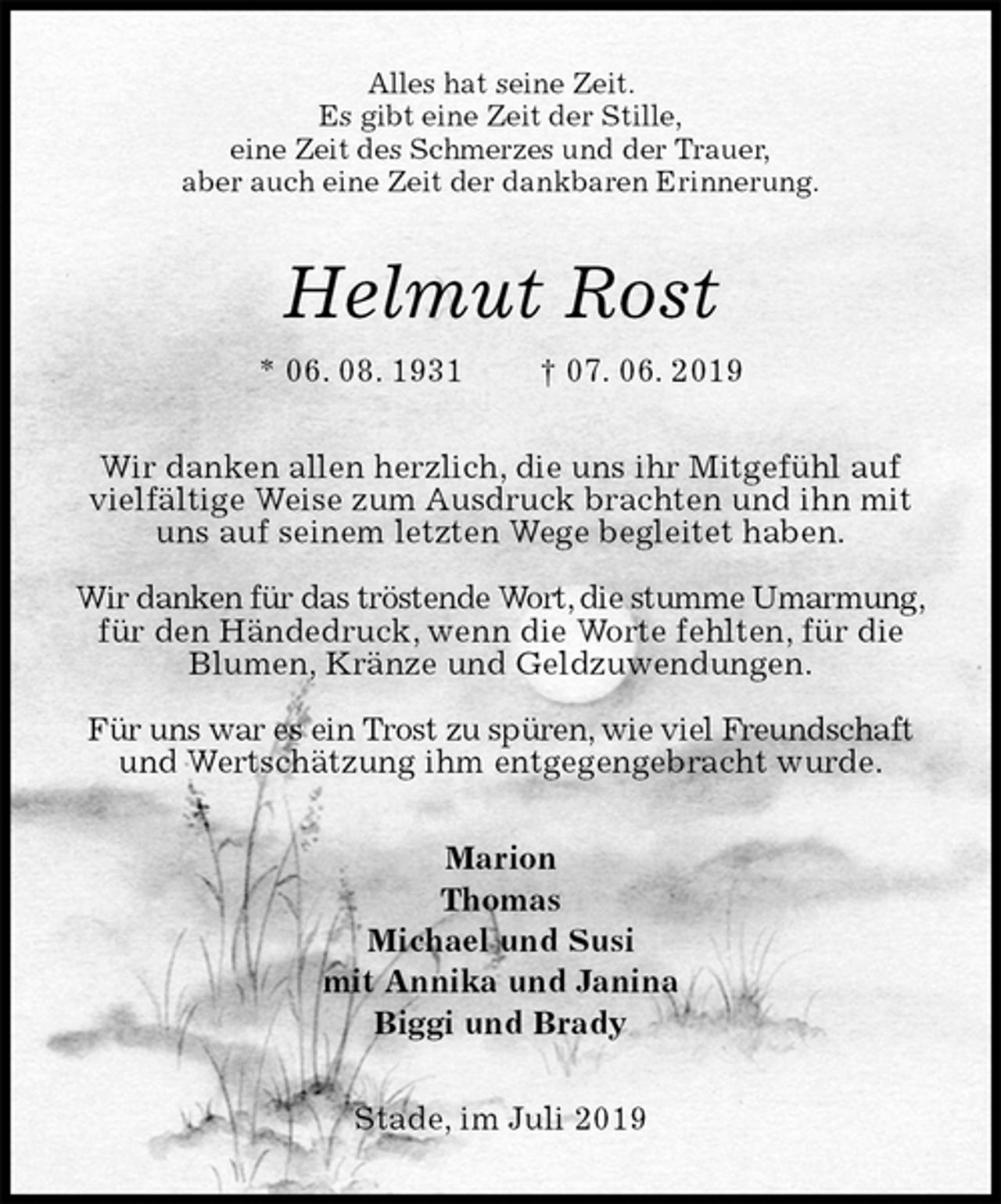 <p>Alles hat seine Zeit.<br />Es gibt eine Zeit der Stille,<br />eine Zeit des Schmerzes und der Trauer,<br />aber auch eine Zeit der dankbaren Erinnerung.<br />Helmut Rost<br />* 06. 08. 1931 † 07. 06. 2019<br />Wir danken allen herzlich, die uns ihr Mitgefühl auf vielfältige Weise zum Ausdruck brachten und ihn mit uns auf seinem letzten Wege begleitet haben.</p>
<p>Wir danken für das tröstende Wort, die stumme Umarmung, für den Händedruck, wenn die Worte fehlten, für die Blumen, Kränze und Geldzuwendungen.</p>
<p>Für uns war es ein Trost zu spüren, wie viel Freundschaft und Wertschätzung ihm entgegengebracht wurde.<br />Marion<br />Thomas<br />Michael und Susi<br />mit Annika und Janina<br />Biggi und Brady<br />Stade, im Juli 2019</p>