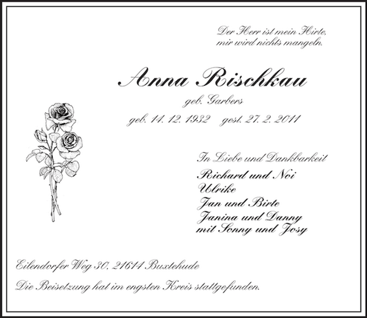 <p>Der Herr ist mein Hirte,<br />mir wird nichts mangeln.<br />Anna Rischkau<br />geb. Garbers<br />geb. 14. 12. 1932 gest. 27. 2. 2011<br />In Liebe und Dankbarkeit<br />Richard und Noi<br />Ulrike<br />Jan und Birte<br />Janina und Danny<br />mit Sonny und Josy<br />Eilendorfer Weg 30, 21614 Buxtehude<br />Die Beisetzung hat im engsten Kreis stattgefunden.</p>
