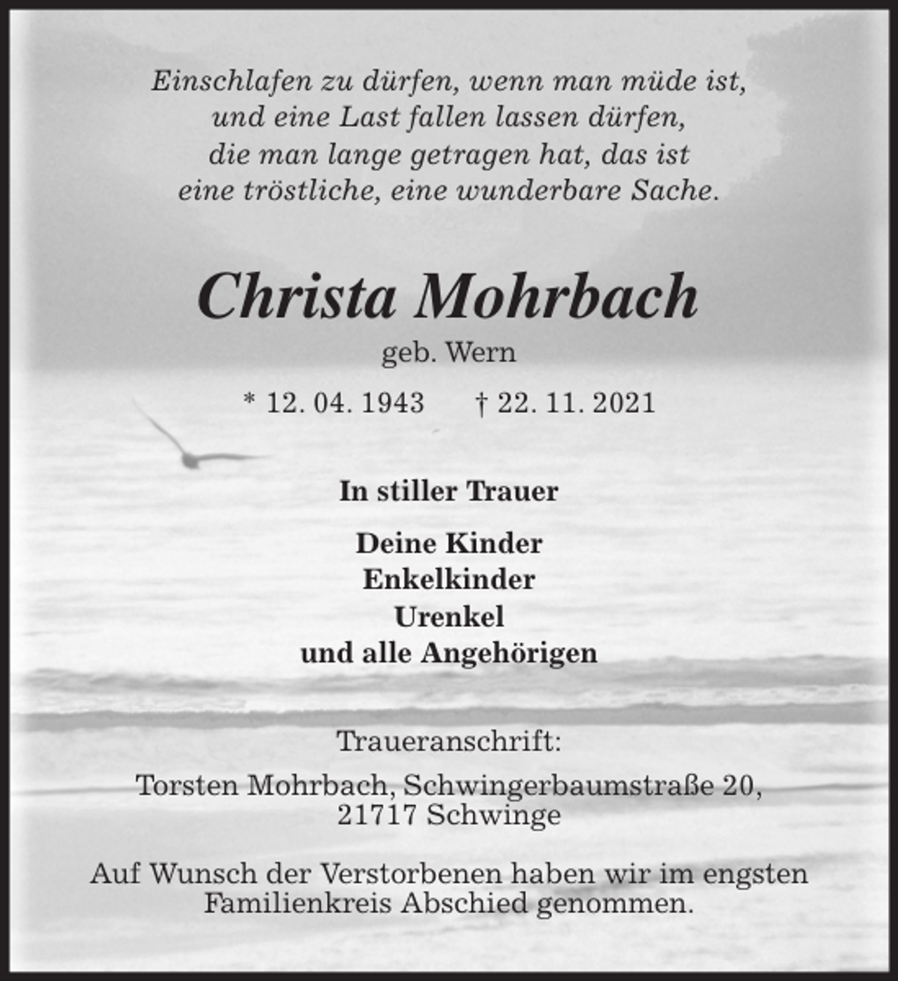 <p>Einschlafen zu dürfen, wenn man müde ist,<br />und eine Last fallen lassen dürfen,<br />die man lange getragen hat, das ist<br />eine tröstliche, eine wunderbare Sache.<br />Christa Mohrbach<br />geb. Wern<br />* 12. 04. 1943 † 22. 11. 2021<br />In stiller Trauer<br />Deine Kinder<br />Enkelkinder<br />Urenkel<br />und alle Angehörigen<br />Traueranschrift:<br />Torsten Mohrbach, Schwingerbaumstraße 20,<br />21717 Schwinge</p>
<p>Auf Wunsch der Verstorbenen haben wir im engsten<br />Familienkreis Abschied genommen.</p>