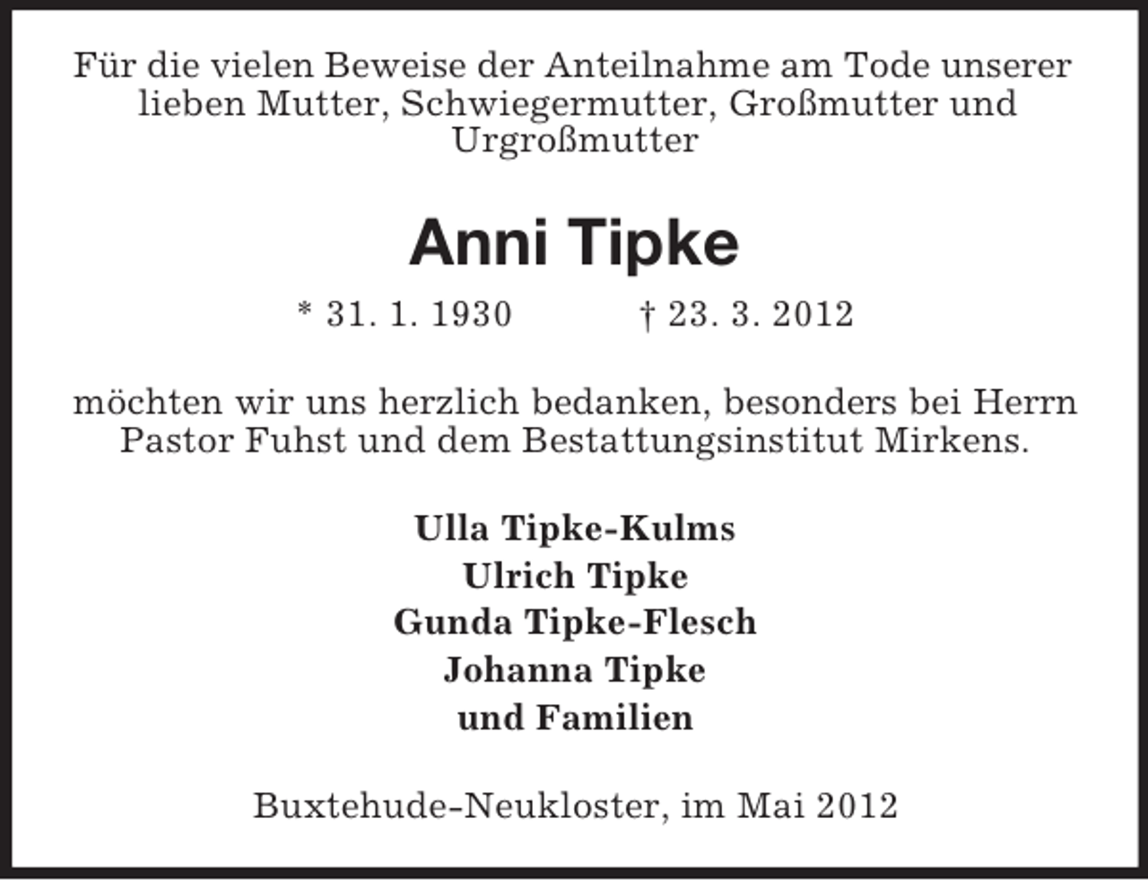 <p>Für die vielen Beweise der Anteilnahme am Tode unserer<br />lieben Mutter, Schwiegermutter, Großmutter und<br />Urgroßmutter</p><p>Anni Tipke<br />* 31. 1. 1930</p><p>† 23. 3. 2012</p><p>möchten wir uns herzlich bedanken, besonders bei Herrn<br />Pastor Fuhst und dem Bestattungsinstitut Mirkens.<br />Ulla Tipke-Kulms<br />Ulrich Tipke<br />Gunda Tipke-Flesch<br />Johanna Tipke<br />und Familien<br />Buxtehude-Neukloster, im Mai 2012</p>