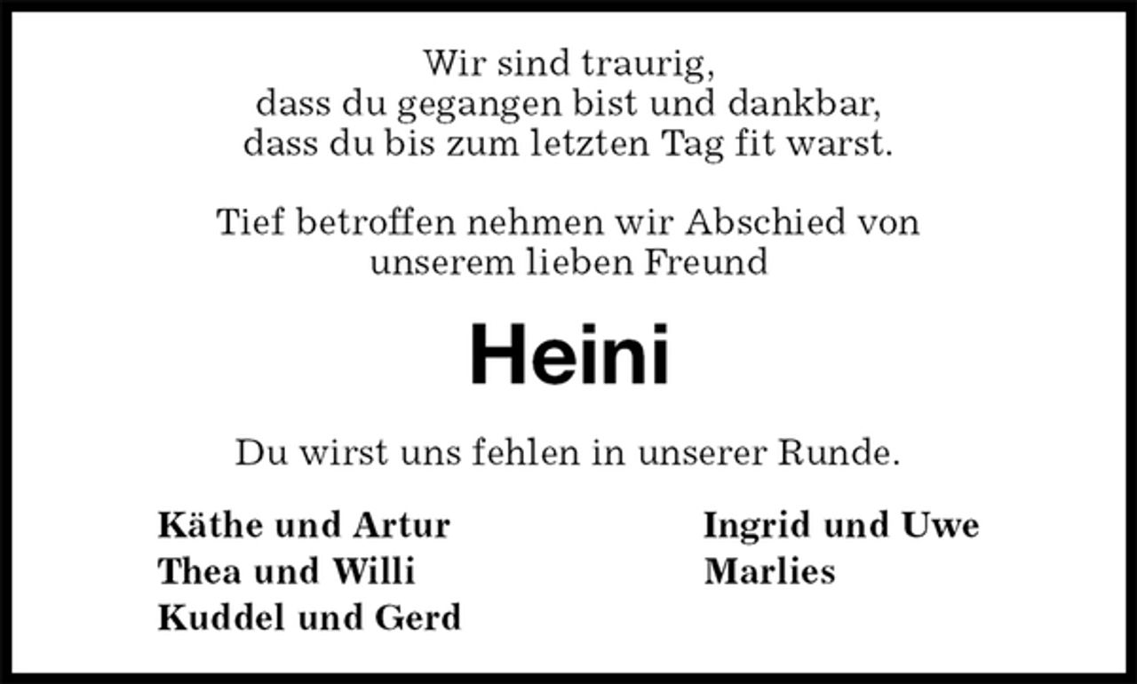 <p>Wir sind traurig,<br />dass du gegangen bist und dankbar,<br />dass du bis zum letzten Tag fit warst.</p>
<p>Tief betroffen nehmen wir Abschied von<br />unserem lieben Freund<br />Heini<br />Du wirst uns fehlen in unserer Runde.<br />Käthe und Artur Ingrid und Uwe<br />Thea und Willi Marlies<br />Kuddel und Gerd</p>