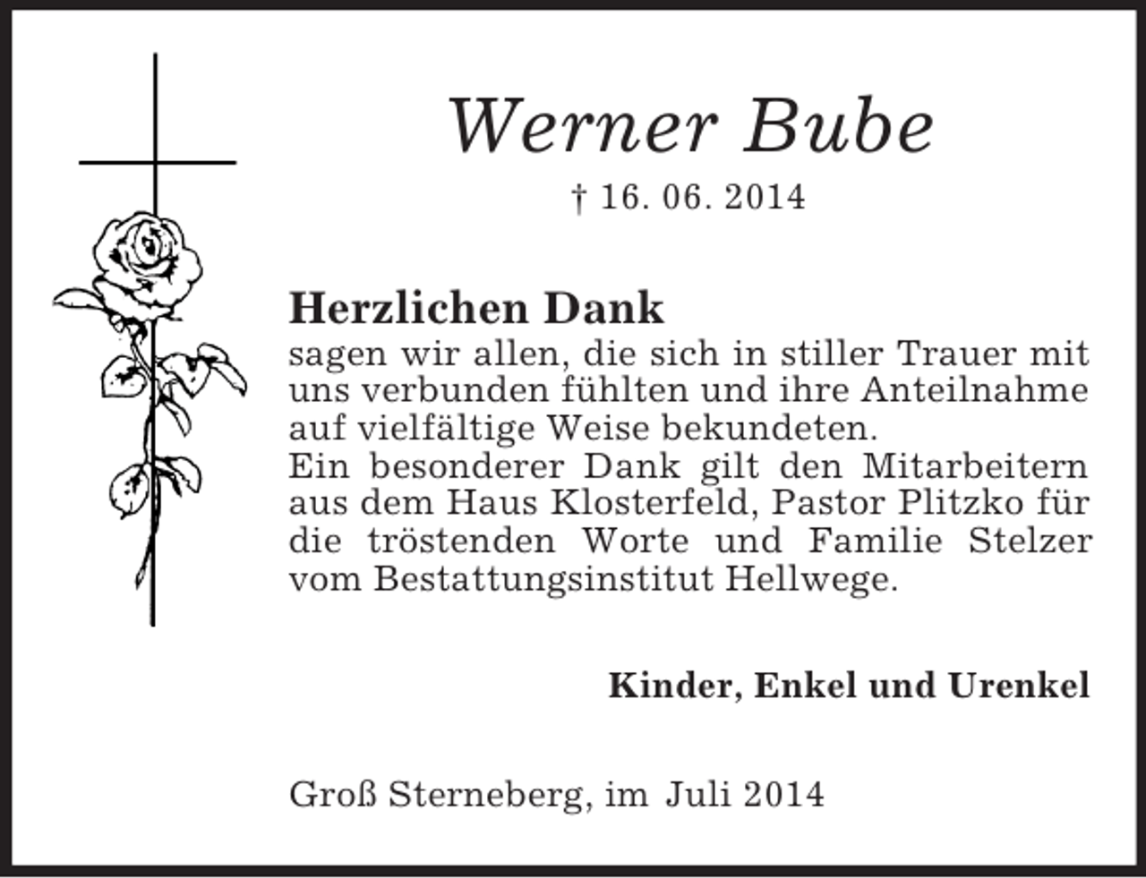 <p>Werner Bube<br />† 16. 06. 2014<br />Herzlichen Dank<br />sagen wir allen, die sich in stiller Trauer mit uns verbunden fühlten und ihre Anteilnahme auf vielfältige Weise bekundeten.<br />Ein besonderer Dank gilt den Mitarbeitern aus dem Haus Klosterfeld, Pastor Plitzko für die tröstenden Worte und Familie Stelzer vom Bestattungsinstitut Hellwege.<br />Kinder, Enkel und Urenkel<br />Groß Sterneberg, im Juli 2014</p>