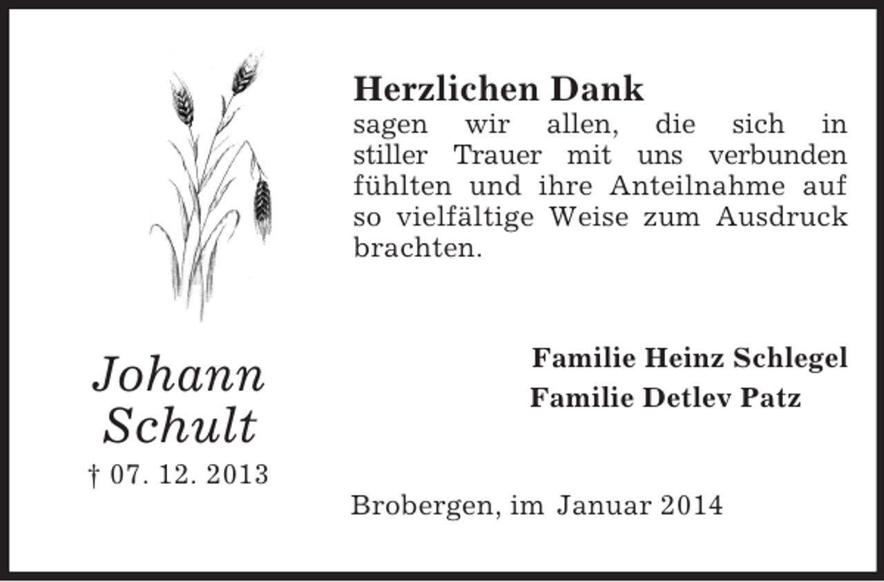 <p>Johann<br />Schult<br />† 07. 12. 2013<br />Herzlichen Dank<br />sagen wir allen, die sich in<br />stiller Trauer mit uns verbunden<br />fühlten und ihre Anteilnahme auf so vielfältige Weise zum Ausdruck brachten.<br />Familie Heinz Schlegel<br />Familie Detlev Patz<br />Brobergen, im Januar 2014</p>