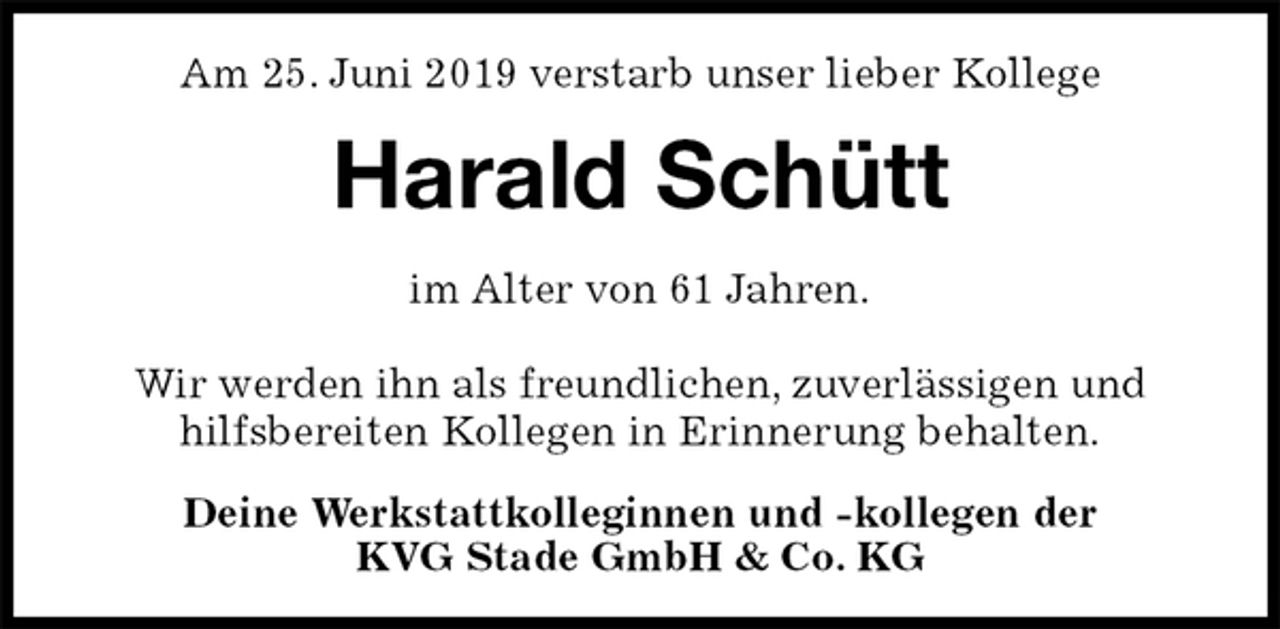<p>Am 25. Juni 2019 verstarb unser lieber Kollege<br />Harald Schütt<br />im Alter von 61 Jahren.</p><p>Wir werden ihn als freundlichen, zuverlässigen und<br />hilfsbereiten Kollegen in Erinnerung behalten.<br />Deine Werkstattkolleginnen und -kollegen der<br />KVG Stade GmbH &amp; Co. KG</p>
