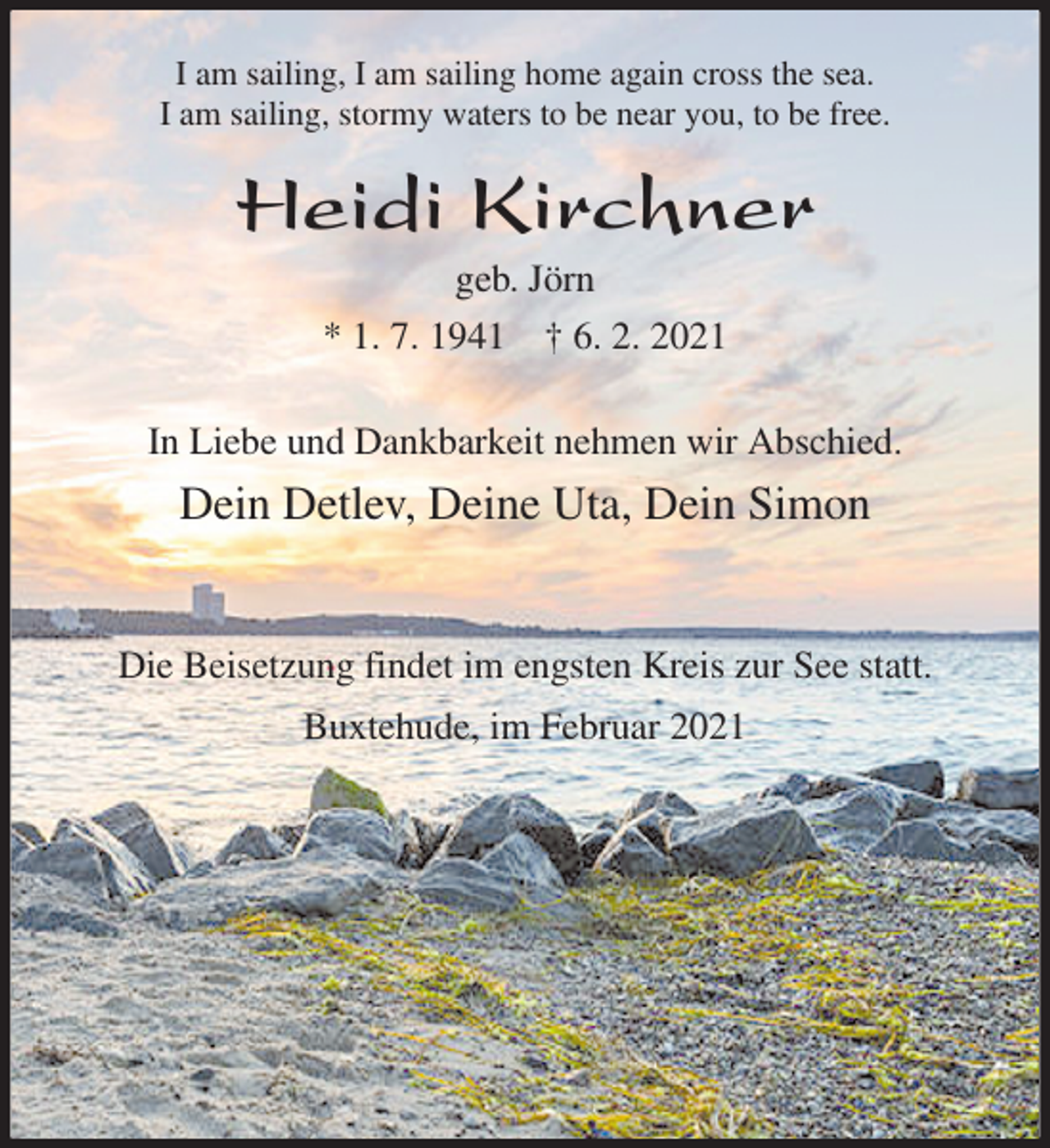 <p>I am sailing, I am sailing home again cross the sea.<br />I am sailing, stormy waters to be near you, to be free.<br />Heidi Kirchner<br />geb. Jörn<br />* 1. 7. 1941 † 6. 2. 2021<br />In Liebe und Dankbarkeit nehmen wir Abschied.<br />Dein Detlev, Deine Uta, Dein Simon</p>
<p>Die Beisetzung findet im engsten Kreis zur See statt.<br />Buxtehude, im Februar 2021</p>