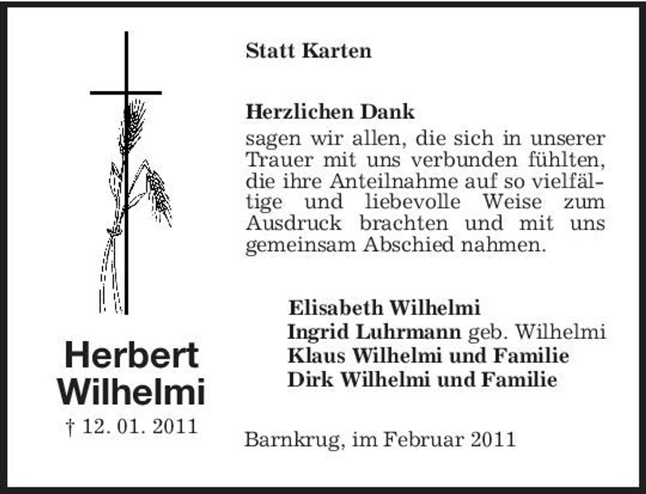 <p>Statt Karten Herzlichen Dank sagen wir allen, die sich in unserer Trauer mit uns verbunden fühlten, die ihre Anteilnahme auf so vielfältige und liebevolle Weise zum Ausdruck brachten und mit uns gemeinsam Abschied nahmen. Elisabeth Wilhelmi Ingrid Luhrmann geb. Wilhelmi Klaus Wilhelmi und Familie Dirk Wilhelmi und Familie Barnkrug, im Februar 2011</p><p>Herbert Wilhelmi<br />† 12. 01. 2011</p>