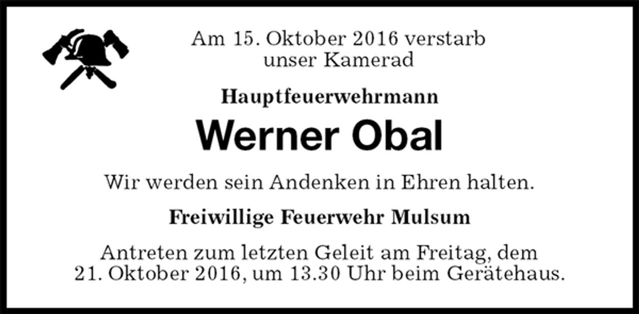<p>Am 15. Oktober 2016 verstarb<br />unser Kamerad<br />Hauptfeuerwehrmann<br />Antreten zum letzten Geleit am Freitag, dem<br />21. Oktober 2016, um 13.30 Uhr beim Gerätehaus.<br />Werner Obal<br />Freiwillige Feuerwehr Mulsum<br />Wir werden sein Andenken in Ehren halten.</p>