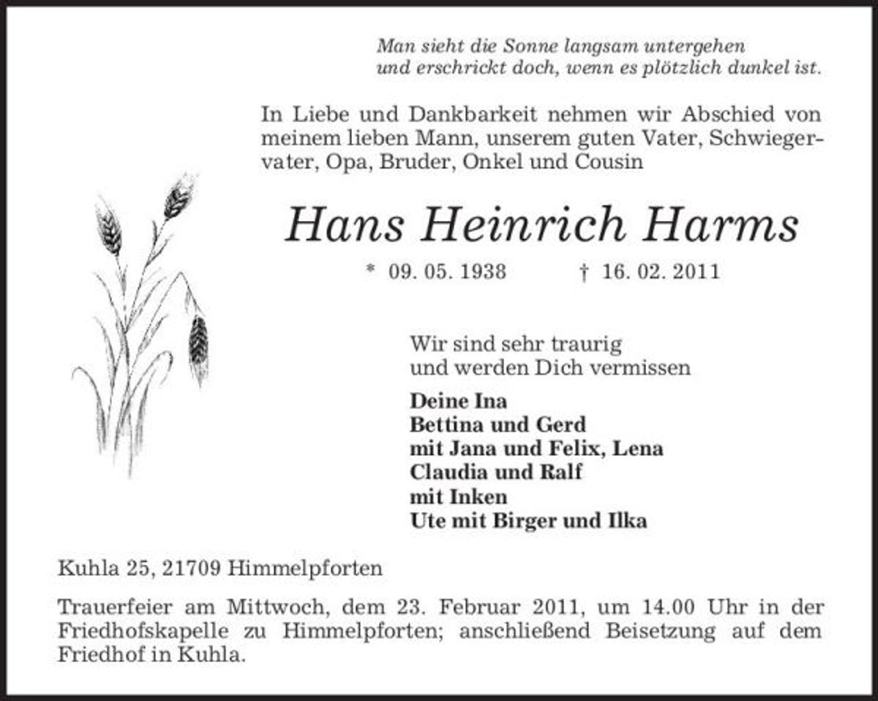 <p>Man sieht die Sonne langsam untergehen<br />und erschrickt doch, wenn es plötzlich dunkel ist.<br />In Liebe und Dankbarkeit nehmen wir Abschied von meinem lieben Mann, unserem guten Vater, Schwiegervater, Opa, Bruder, Onkel und Cousin<br />Hans Heinrich Harms<br />* 09. 05. 1938 † 16. 02. 2011<br />Wir sind sehr traurig<br />und werden Dich vermissen<br />Deine Ina<br />Bettina und Gerd<br />mit Jana und Felix, Lena<br />Claudia und Ralf<br />mit Inken<br />Ute mit Birger und Ilka<br />Kuhla 25, 21709 Himmelpforten<br />Trauerfeier am Mittwoch, dem 23. Februar 2011, um 14.00 Uhr in der Friedhofskapelle zu Himmelpforten; anschließend Beisetzung auf dem Friedhof in Kuhla.</p>