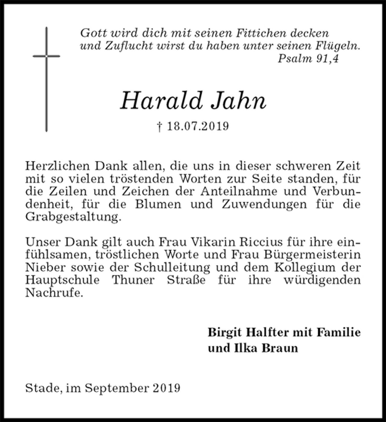 <p>Gott wird dich mit seinen Fittichen decken<br />und Zuflucht wirst du haben unter seinen Flügeln.<br />Psalm 91,4<br />Harald Jahn<br />† 18.07.2019<br />Herzlichen Dank allen, die uns in dieser schweren Zeit mit so vielen tröstenden Worten zur Seite standen, für die Zeilen und Zeichen der Anteilnahme und Verbundenheit, für die Blumen und Zuwendungen für die<br />Grabgestaltung.</p><p>Unser Dank gilt auch Frau Vikarin Riccius für ihre einfühlsamen, tröstlichen Worte und Frau Bürgermeisterin Nieber sowie der Schulleitung und dem Kollegium der Hauptschule Thuner Straße für ihre würdigenden<br />Nachrufe.<br />Birgit Halfter mit Familie<br />und Ilka Braun<br />Stade, im September 2019</p>