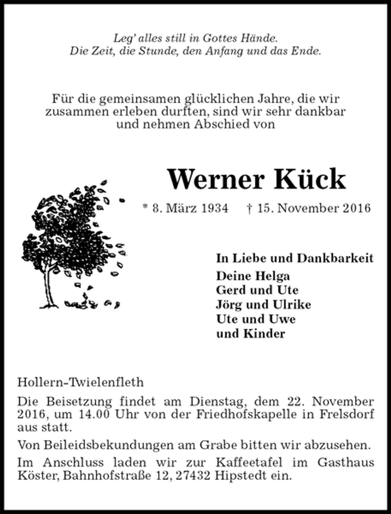 <p>Leg’ alles still in Gottes Hände.<br />Die Zeit, die Stunde, den Anfang und das Ende.<br />Für die gemeinsamen glücklichen Jahre, die wir<br />zusammen erleben durften, sind wir sehr dankbar<br />und nehmen Abschied von<br />Werner Kück<br />* 8. März 1934 † 15. November 2016<br />In Liebe und Dankbarkeit<br />Deine Helga<br />Gerd und Ute<br />Jörg und Ulrike<br />Ute und Uwe<br />und Kinder<br />Hollern-Twielenfleth<br />Die Beisetzung findet am Dienstag, dem 22. November 2016, um 14.00 Uhr von der Friedhofskapelle in Frelsdorf aus statt.<br />Von Beileidsbekundungen am Grabe bitten wir abzusehen.<br />Im Anschluss laden wir zur Kaffeetafel im Gasthaus<br />Köster, Bahnhofstraße 12, 27432 Hipstedt ein.</p>