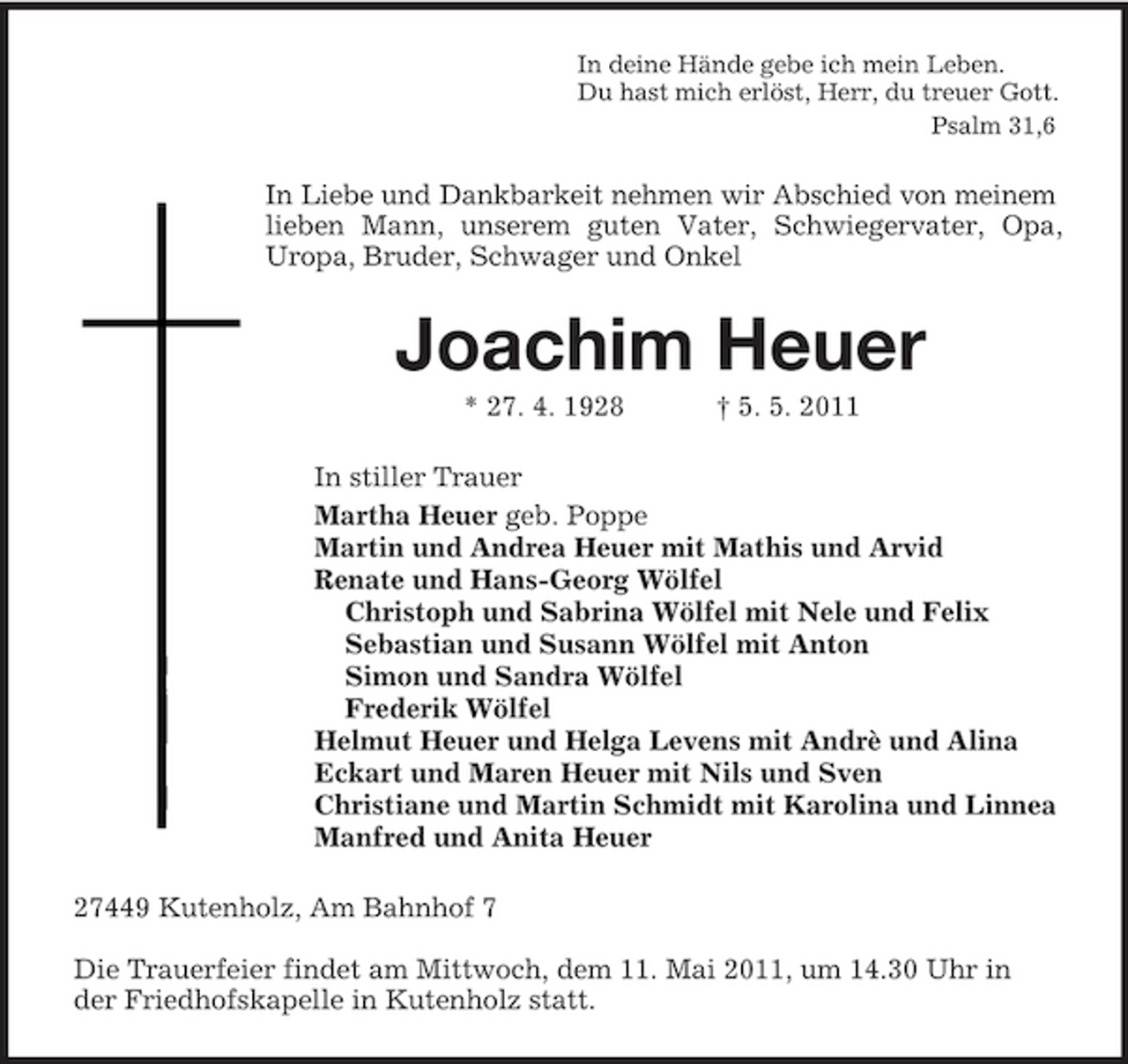 <p>In deine Hände gebe ich mein Leben.<br />Du hast mich erlöst, Herr, du treuer Gott.<br />Psalm 31,6<br />In Liebe und Dankbarkeit nehmen wir Abschied von meinem<br />lieben Mann, unserem guten Vater, Schwiegervater, Opa, Uropa, Bruder, Schwager und Onkel<br />Joachim Heuer<br />* 27. 4. 1928 † 5. 5. 2011<br />In stiller Trauer<br />Martha Heuer geb. Poppe<br />Martin und Andrea Heuer mit Mathis und Arvid<br />Renate und Hans-Georg Wölfel<br />Christoph und Sabrina Wölfel mit Nele und Felix<br />Sebastian und Susann Wölfel mit Anton<br />Simon und Sandra Wölfel<br />Frederik Wölfel<br />Helmut Heuer und Helga Levens mit Andrè und Alina<br />Eckart und Maren Heuer mit Nils und Sven<br />Christiane und Martin Schmidt mit Karolina und Linnea<br />Manfred und Anita Heuer<br />27449 Kutenholz, Am Bahnhof 7</p><p>Die Trauerfeier findet am Mittwoch, dem 11. Mai 2011, um 14.30 Uhr in der Friedhofskapelle in Kutenholz statt.</p>
