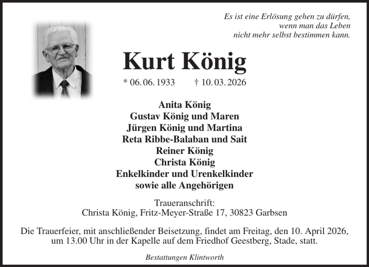 <p>Es ist eine Erlösung gehen zu dürfen,<br />wenn man das Leben<br />nicht mehr selbst bestimmen kann.<br />Kurt König<br />* 06. 06. 1933 † 10. 03. 2026<br />Anita König<br />Gustav König und Maren<br />Jürgen König und Martina<br />Reta Ribbe-Balaban und Sait<br />Reiner König<br />Christa König<br />Enkelkinder und Urenkelkinder<br />sowie alle Angehörigen<br />Traueranschrift:<br />Christa König, Fritz-Meyer-Straße 17, 30823 Garbsen</p><p>Die Trauerfeier, mit anschließender Beisetzung, findet am Freitag, den 10. April 2026, um 13.00 Uhr in der Kapelle auf dem Friedhof Geestberg, Stade, statt.<br />Bestattungen Klintworth</p>