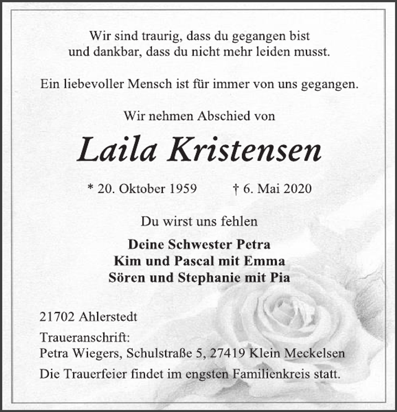<p>Wir sind traurig, dass du gegangen bist<br />und dankbar, dass du nicht mehr leiden musst.<br />Ein liebevoller Mensch ist für immer von uns gegangen.<br />Wir nehmen Abschied von<br />Laila Kristensen<br />* 20. Oktober 1959 † 6. Mai 2020<br />Du wirst uns fehlen<br />Deine Schwester Petra<br />Kim und Pascal mit Emma<br />Sören und Stephanie mit Pia<br />21702 Ahlerstedt<br />Traueranschrift:<br />Petra Wiegers, Schulstraße 5, 27419 Klein Meckelsen<br />Die Trauerfeier findet im engsten Familienkreis statt.</p>