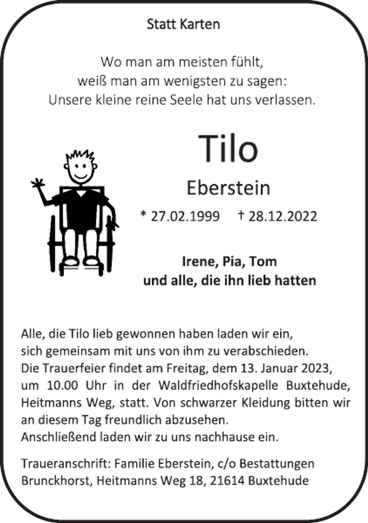 <p>Statt Karten<br />Wo man am meisten fühlt,<br />weiß man am wenigsten zu sagen:<br />Unsere kleine reine Seele hat uns verlassen.<br />Tilo<br />Eberstein<br />* 27.02.1999 † 28.12.2022<br />Irene, Pia, Tom<br />und alle, die ihn lieb hatten<br />Alle, die Tilo lieb gewonnen haben laden wir ein,<br />sich gemeinsam mit uns von ihm zu verabschieden.<br />Die Trauerfeier findet am Freitag, dem 13. Januar 2023,<br />um 10.00 Uhr in der Waldfriedhofskapelle Buxtehude,<br />Heitmanns Weg, statt. Von schwarzer Kleidung bitten wir<br />an diesem Tag freundlich abzusehen.<br />Anschließend laden wir zu uns nachhause ein.<br />Traueranschrift: Familie Eberstein, c/o Bestattungen<br />Brunckhorst, Heitmanns Weg 18, 21614 Buxtehude</p>