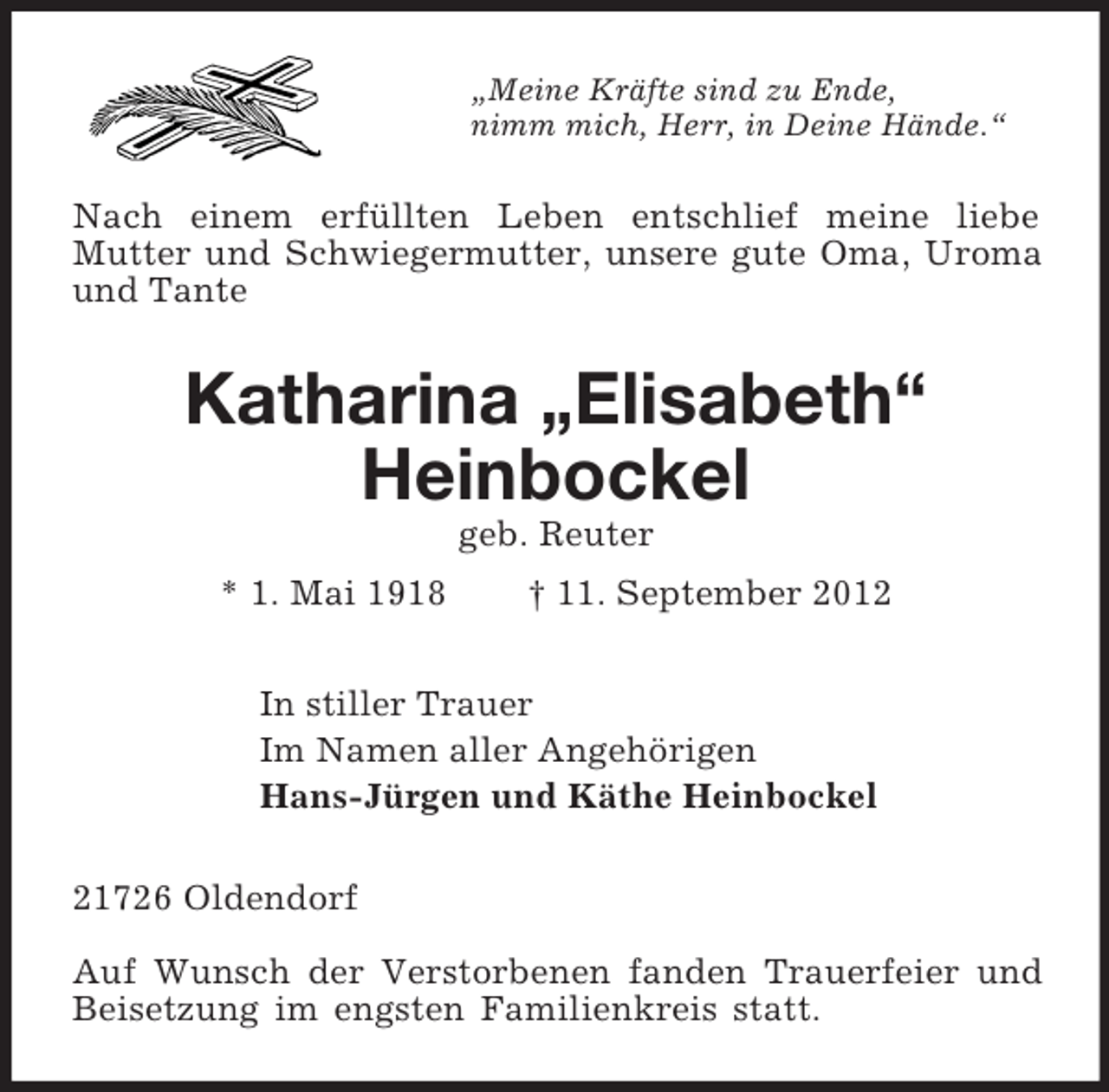 <p>„Meine Kräfte sind zu Ende,<br />nimm mich, Herr, in Deine Hände.“<br />Nach einem erfüllten Leben entschlief meine liebe<br />Mutter und Schwiegermutter, unsere gute Oma, Uroma und Tante<br />Katharina „Elisabeth“<br />Heinbockel<br />geb. Reuter<br />* 1. Mai 1918 † 11. September 2012<br />In stiller Trauer<br />Im Namen aller Angehörigen<br />Hans-Jürgen und Käthe Heinbockel<br />21726 Oldendorf</p><p>Auf Wunsch der Verstorbenen fanden Trauerfeier und Beisetzung im engsten Familienkreis statt.</p>