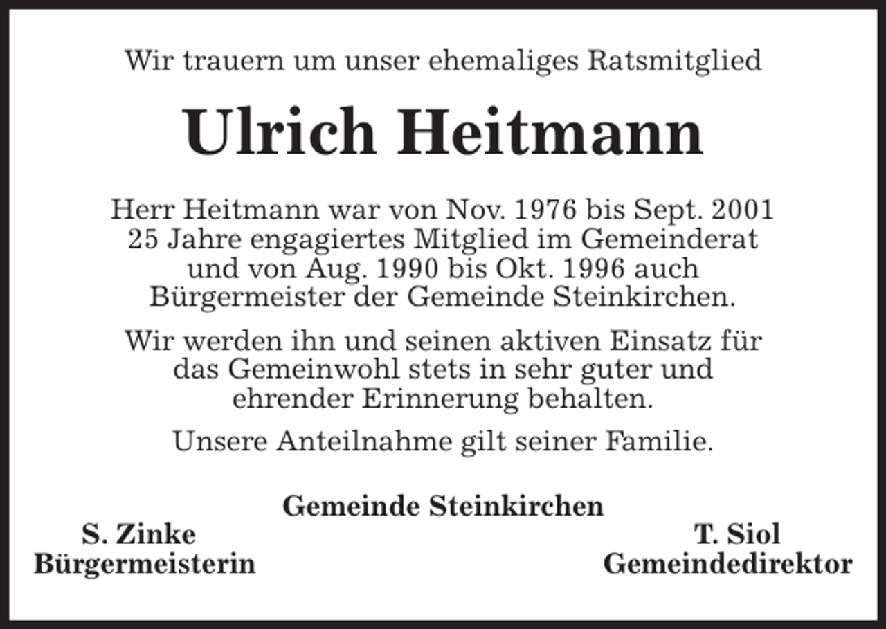 <p>Wir trauern um unser ehemaliges Ratsmitglied<br />Ulrich Heitmann<br />Herr Heitmann war von Nov. 1976 bis Sept. 2001<br />25 Jahre engagiertes Mitglied im Gemeinderat<br />und von Aug. 1990 bis Okt. 1996 auch<br />Bürgermeister der Gemeinde Steinkirchen.<br />Wir werden ihn und seinen aktiven Einsatz für<br />das Gemeinwohl stets in sehr guter und<br />ehrender Erinnerung behalten.<br />Unsere Anteilnahme gilt seiner Familie.<br />Gemeinde Steinkirchen<br />S. Zinke T. Siol<br />Bürgermeisterin Gemeindedirektor</p>