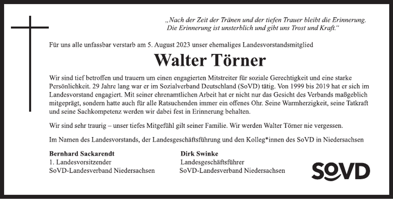 <p>„Nach der Zeit der Tränen und der tiefen Trauer bleibt die Erinnerung.<br />Die Erinnerung ist unsterblich und gibt uns Trost und Kraft.“<br />Für uns alle unfassbar verstarb am 5. August 2023 unser ehemaliges Landesvorstandsmitglied<br />Walter Törner<br />Wir sind tief betroffen und trauern um einen engagierten Mitstreiter für soziale Gerechtigkeit und eine starke<br />Persönlichkeit. 29 Jahre lang war er im Sozialverband Deutschland (SoVD) tätig. Von 1999 bis 2019 hat er sich im<br />Landesvorstand engagiert. Mit seiner ehrenamtlichen Arbeit hat er nicht nur das Gesicht des Verbands maßgeblich<br />mitgeprägt, sondern hatte auch für alle Ratsuchenden immer ein offenes Ohr. Seine Warmherzigkeit, seine Tatkraft<br />und seine Sachkompetenz werden wir dabei fest in Erinnerung behalten.<br />Wir sind sehr traurig - unser tiefes Mitgefühl gilt seiner Familie. Wir werden Walter Törner nie vergessen.<br />Im Namen des Landesvorstands, der Landesgeschäftsführung und den Kolleg*innen des SoVD in Niedersachsen<br />Bernhard Sackarendt Dirk Swinke<br />1. Landesvorsitzender Landesgeschäftsführer<br />SoVD-Landesverband Niedersachsen SoVD-Landesverband Niedersachsen</p>