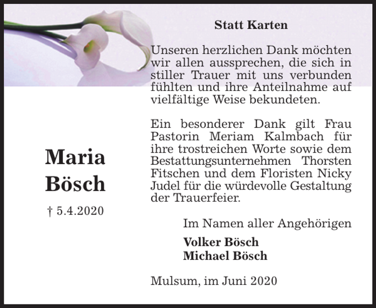 <p>Statt Karten<br />Unseren herzlichen Dank möchten wir allen aussprechen, die sich in stiller Trauer mit uns verbunden fühlten und ihre Anteilnahme auf vielfältige Weise bekundeten.</p>
<p>Ein besonderer Dank gilt Frau Pastorin Meriam Kalmbach für ihre trostreichen Worte sowie dem Bestattungsunternehmen Thorsten Fitschen und dem Floristen Nicky Judel für die würdevolle Gestaltung der Trauerfeier.<br />Im Namen aller Angehörigen<br />Volker Bösch<br />Michael Bösch<br />Mulsum, im Juni 2020</p>
<p>Maria<br />Bösch<br />† 5.4.2020</p>