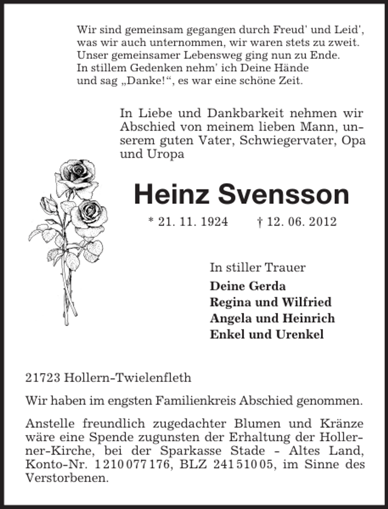 <p>Wir sind gemeinsam gegangen durch Freud' und Leid',<br />was wir auch unternommen, wir waren stets zu zweit.<br />Unser gemeinsamer Lebensweg ging nun zu Ende.<br />In stillem Gedenken nehm' ich Deine Hände<br />und sag „Danke!“, es war eine schöne Zeit.<br />In Liebe und Dankbarkeit nehmen wir Abschied von meinem lieben Mann, unserem guten Vater, Schwiegervater, Opa und Uropa<br />Heinz Svensson<br />* 21. 11. 1924 † 12. 06. 2012<br />In stiller Trauer<br />Deine Gerda<br />Regina und Wilfried<br />Angela und Heinrich<br />Enkel und Urenkel<br />21723 Hollern-Twielenfleth<br />Wir haben im engsten Familienkreis Abschied genommen.<br />Anstelle freundlich zugedachter Blumen und Kränze wäre eine Spende zugunsten der Erhaltung der Hollerner-Kirche, bei der Sparkasse Stade - Altes Land,<br />Konto-Nr. 1 210 077 176, BLZ 241 510 05, im Sinne des Verstorbenen.</p>