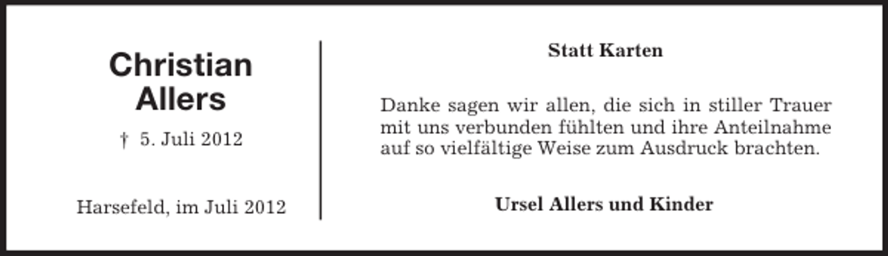 <p>Christian<br />Allers</p><p>Statt Karten</p><p>† 5. Juli 2012</p><p>Danke sagen wir allen, die sich in stiller Trauer<br />mit uns verbunden fühlten und ihre Anteilnahme<br />auf so vielfältige Weise zum Ausdruck brachten.</p><p>Harsefeld, im Juli 2012</p><p>Ursel Allers und Kinder</p>