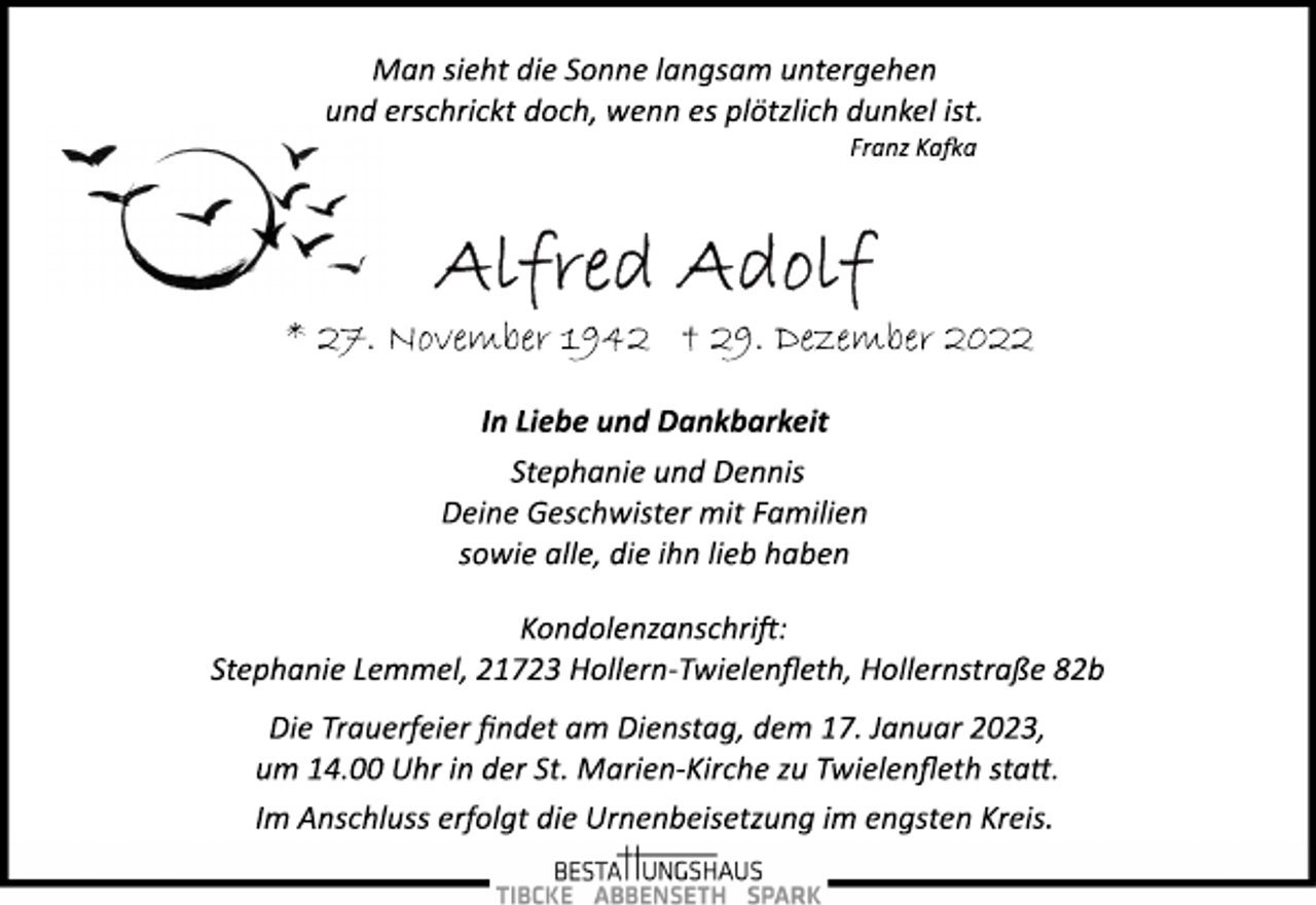 <p>Man sieht die Sonne langsam untergehen<br />und erschrickt doch, wenn es plötzlich dunkel ist.<br />Franz Kafka<br />Alfred Adolf<br />* 27. November 1942 † 29. Dezember 2022<br />In Liebe und Dankbarkeit<br />Stephanie und Dennis<br />Deine Geschwister mit Familien<br />sowie alle, die ihn lieb haben<br />Kondolenzanschrift:<br />Stephanie Lemmel, 21723 Hollern­Twielenfleth, Hollernstraße 82b<br />Die Trauerfeier findet am Dienstag, dem 17. Januar 2023,<br />um 14.00 Uhr in der St. Marien­Kirche zu Twielenfleth statt.<br />Im Anschluss erfolgt die Urnenbeisetzung im engsten Kreis.</p>