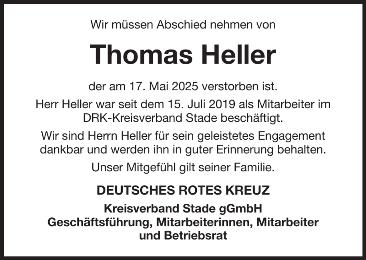 <p>Wir müssen Abschied nehmen von<br />Thomas Heller<br />der am 17. Mai 2025 verstorben ist.<br />Herr Heller war seit dem 15. Juli 2019 als Mitarbeiter im DRK-Kreisverband Stade beschäftigt.<br />Wir sind Herrn Heller für sein geleistetes Engagement dankbar und werden ihn in guter Erinnerung behalten.<br />Unser Mitgefühl gilt seiner Familie.<br />DEUTSCHES ROTES KREUZ<br />Kreisverband Stade gGmbH<br />Geschäftsführung, Mitarbeiterinnen, Mitarbeiter<br />und Betriebsrat</p>