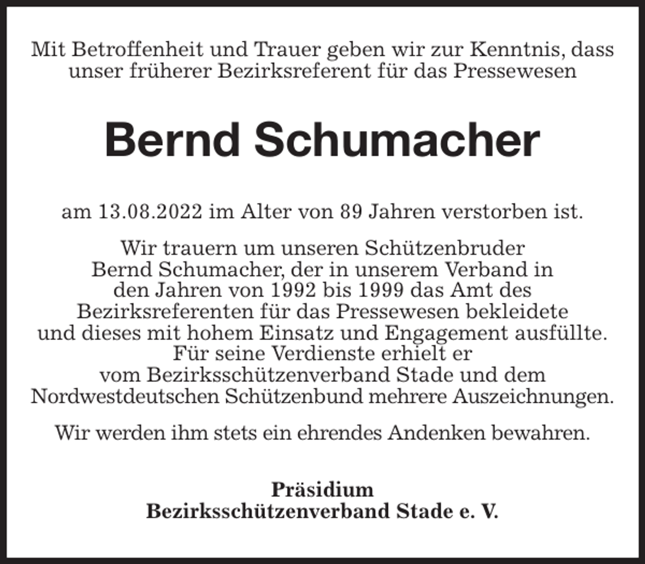 <p>Mit Betroffenheit und Trauer geben wir zur Kenntnis, dass unser früherer Bezirksreferent für das Pressewesen<br />Bernd Schumacher<br />am 13.08.2022 im Alter von 89 Jahren verstorben ist.<br />Wir trauern um unseren Schützenbruder<br />Bernd Schumacher, der in unserem Verband in<br />den Jahren von 1992 bis 1999 das Amt des<br />Bezirksreferenten für das Pressewesen bekleidete<br />und dieses mit hohem Einsatz und Engagement ausfüllte.<br />Für seine Verdienste erhielt er<br />vom Bezirksschützenverband Stade und dem<br />Nordwestdeutschen Schützenbund mehrere Auszeichnungen.<br />Wir werden ihm stets ein ehrendes Andenken bewahren.<br />Präsidium<br />Bezirksschützenverband Stade e. V.</p>