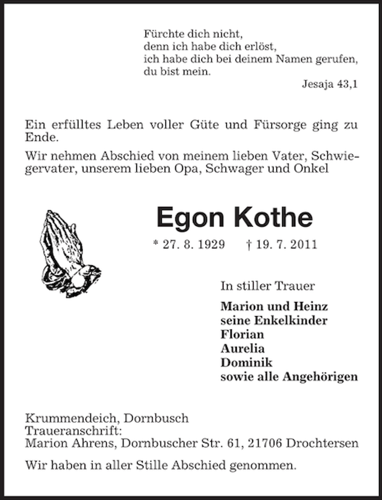 <p>Fürchte dich nicht,<br />denn ich habe dich erlöst,<br />ich habe dich bei deinem Namen gerufen,<br />du bist mein.<br />Jesaja 43,1</p><p>Ein erfülltes Leben voller Güte und Fürsorge ging zu<br />Ende.<br />Wir nehmen Abschied von meinem lieben Vater, Schwiegervater, unserem lieben Opa, Schwager und Onkel</p><p>Egon Kothe<br />* 27. 8. 1929</p><p>† 19. 7. 2011</p><p>In stiller Trauer<br />Marion und Heinz<br />seine Enkelkinder<br />Florian<br />Aurelia<br />Dominik<br />sowie alle Angehörigen<br />Krummendeich, Dornbusch<br />Traueranschrift:<br />Marion Ahrens, Dornbuscher Str. 61, 21706 Drochtersen<br />Wir haben in aller Stille Abschied genommen.</p>