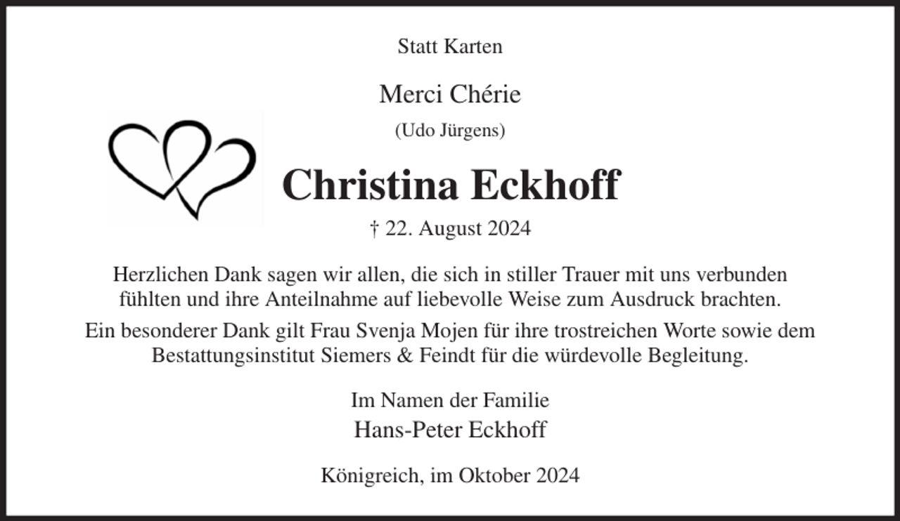<p>Statt Karten<br />Merci Chérie<br />(Udo Jürgens)<br />Christina Eckhoff<br />† 22. August 2024<br />Herzlichen Dank sagen wir allen, die sich in stiller Trauer mit uns verbunden<br />fühlten und ihre Anteilnahme auf liebevolle Weise zum Ausdruck brachten.<br />Ein besonderer Dank gilt Frau Svenja Mojen für ihre trostreichen Worte sowie dem<br />Bestattungsinstitut Siemers &amp; Feindt für die würdevolle Begleitung.<br />Im Namen der Familie<br />Hans-Peter Eckhoff<br />Königreich, im Oktober 2024</p>