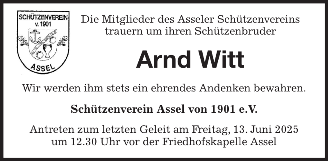 <p>Die Mitglieder des Asseler Schützenvereins<br />trauern um ihren Schützenbruder<br />Arnd Witt<br />Wir werden ihm stets ein ehrendes Andenken bewahren.<br />Schützenverein Assel von 1901 e.V.<br />Antreten zum letzten Geleit am Freitag, 13. Juni 2025<br />um 12.30 Uhr vor der Friedhofskapelle Assel</p>