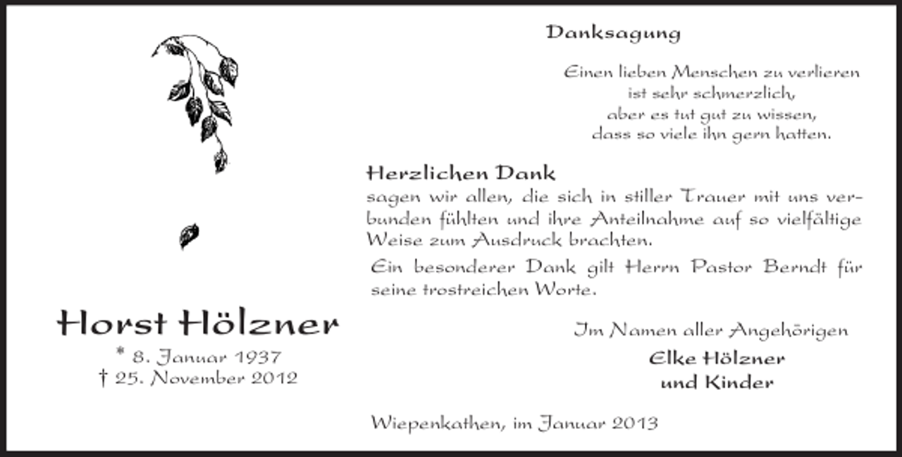 <p>Horst Hölzner<br />* 8. Januar 1937<br />† 25. November 2012<br />Danksagung<br />Einen lieben Menschen zu verlieren<br />ist sehr schmerzlich,<br />aber es tut gut zu wissen,<br />dass so viele ihn gern hatten.<br />Herzlichen Dank<br />sagen wir allen, die sich in stiller Trauer mit uns verbunden fühlten und ihre Anteilnahme auf so vielfältige Weise zum Ausdruck brachten.<br />Ein besonderer Dank gilt Herrn Pastor Berndt für<br />seine trostreichen Worte.<br />Im Namen aller Angehörigen<br />Elke Hölzner<br />und Kinder<br />Wiepenkathen, im Januar 2013</p>