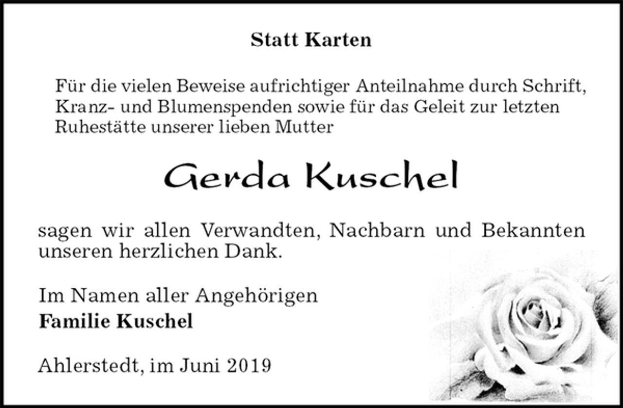 <p>Statt Karten<br />Für die vielen Beweise aufrichtiger Anteilnahme durch Schrift, Kranz- und Blumenspenden sowie für das Geleit zur letzten<br />Ruhestätte unserer lieben Mutter<br />Gerda Kuschel<br />sagen wir allen Verwandten, Nachbarn und Bekannten unseren herzlichen Dank.<br />Im Namen aller Angehörigen<br />Familie Kuschel<br />Ahlerstedt, im Juni 2019</p>
