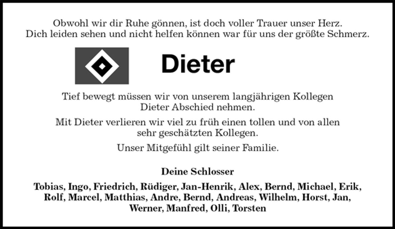 <p>Obwohl wir dir Ruhe gönnen, ist doch voller Trauer unser Herz.<br />Dich leiden sehen und nicht helfen können war für uns der größte Schmerz.<br />Dieter<br />Tief bewegt müssen wir von unserem langjährigen Kollegen<br />Dieter Abschied nehmen.<br />Mit Dieter verlieren wir viel zu früh einen tollen und von allen<br />sehr geschätzten Kollegen.<br />Unser Mitgefühl gilt seiner Familie.<br />Deine Schlosser<br />Tobias, Ingo, Friedrich, Rüdiger, Jan-Henrik, Alex, Bernd, Michael, Erik,<br />Rolf, Marcel, Matthias, Andre, Bernd, Andreas, Wilhelm, Horst, Jan,<br />Werner, Manfred, Olli, Torsten</p>