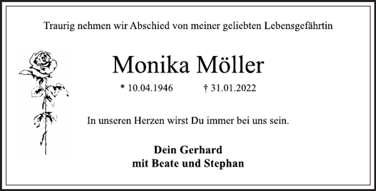 <p>Traurig nehmen wir Abschied von meiner geliebten Lebensgefährtin<br />Monika Möller<br />* 10.04.1946 † 31.01.2022<br />In unseren Herzen wirst Du immer bei uns sein.<br />Dein Gerhard<br />mit Beate und Stephan</p>