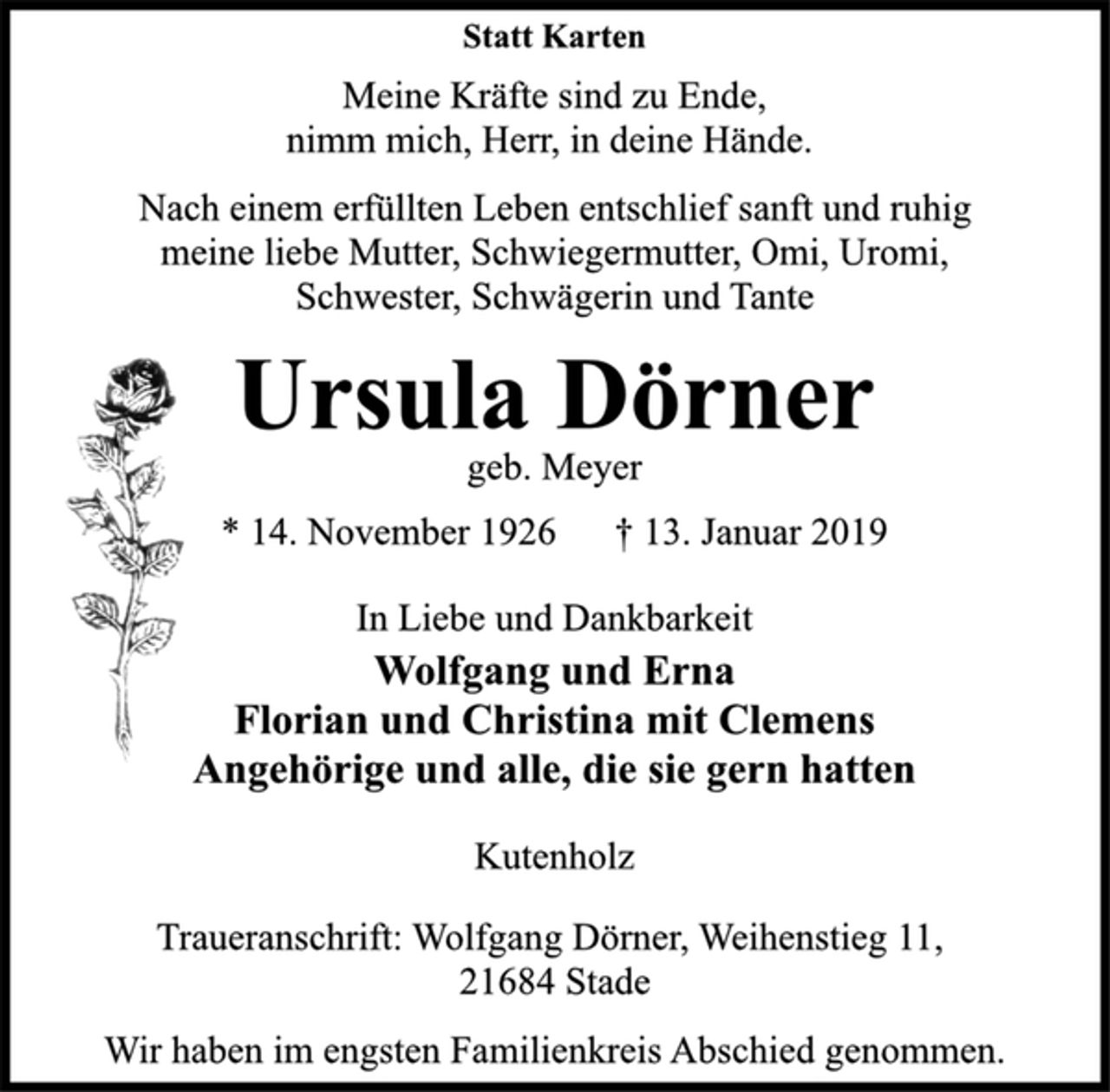 <p>Statt Karten<br />Meine Kräfte sind zu Ende,<br />nimm mich, Herr, in deine Hände.<br />Nach einem erfüllten Leben entschlief sanft und ruhig<br />meine liebe Mutter, Schwiegermutter, Omi, Uromi,<br />Schwester, Schwägerin und Tante<br />Ursula Dörner<br />geb. Meyer<br />* 14. November 1926 † 13. Januar 2019<br />In Liebe und Dankbarkeit<br />Wolfgang und Erna<br />Florian und Christina mit Clemens<br />Angehörige und alle, die sie gern hatten<br />Kutenholz<br />Traueranschrift: Wolfgang Dörner, Weihenstieg 11,<br />21684 Stade<br />Wir haben im engsten Familienkreis Abschied genommen.</p>