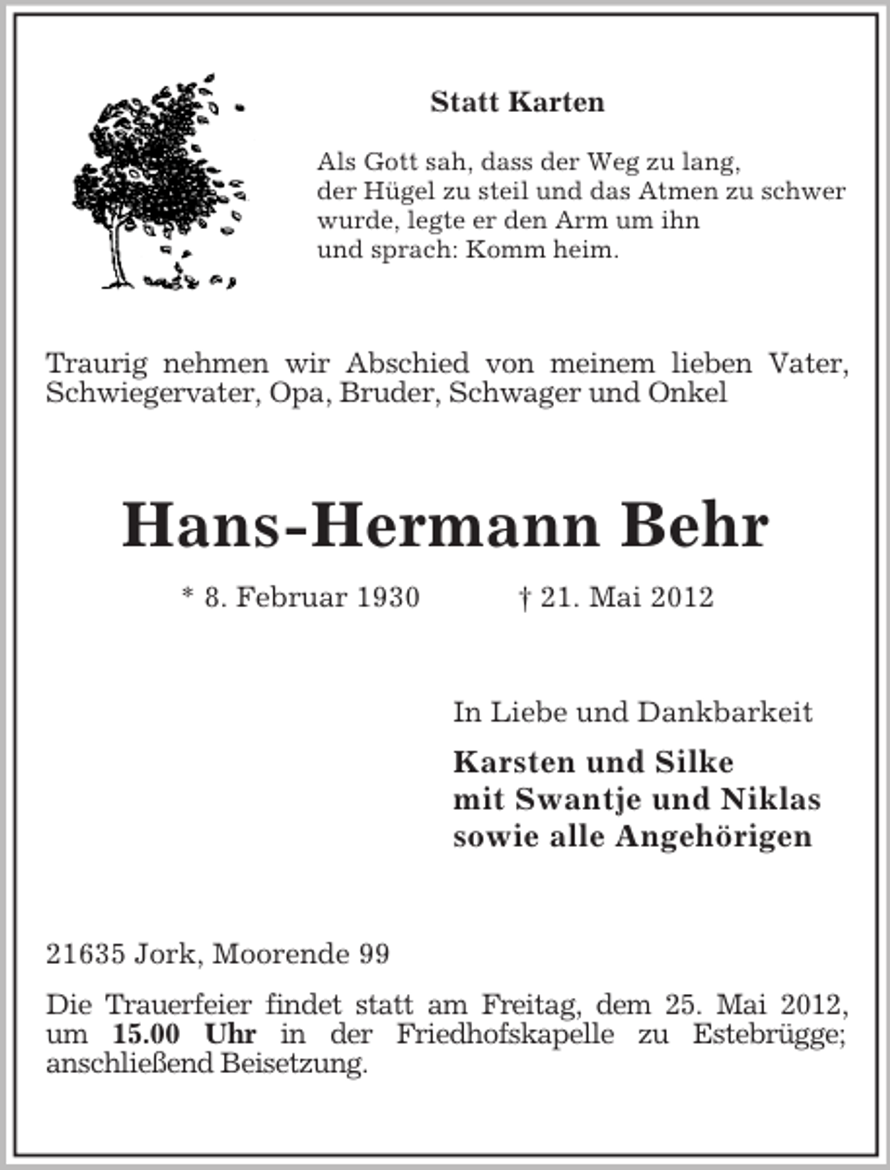 <p>Statt Karten<br />Als Gott sah, dass der Weg zu lang,<br />der Hügel zu steil und das Atmen zu schwer<br />wurde, legte er den Arm um ihn<br />und sprach: Komm heim.</p><p>Traurig nehmen wir Abschied von meinem lieben Vater,<br />Schwiegervater, Opa, Bruder, Schwager und Onkel</p><p>Hans-Hermann Behr<br />* 8. Februar 1930</p><p>† 21. Mai 2012</p><p>In Liebe und Dankbarkeit</p><p>Karsten und Silke<br />mit Swantje und Niklas<br />sowie alle Angehörigen</p><p>21635 Jork, Moorende 99<br />Die Trauerfeier findet statt am Freitag, dem 25. Mai 2012,<br />um 15.00 Uhr in der Friedhofskapelle zu Estebrügge;<br />anschließend Beisetzung.</p>