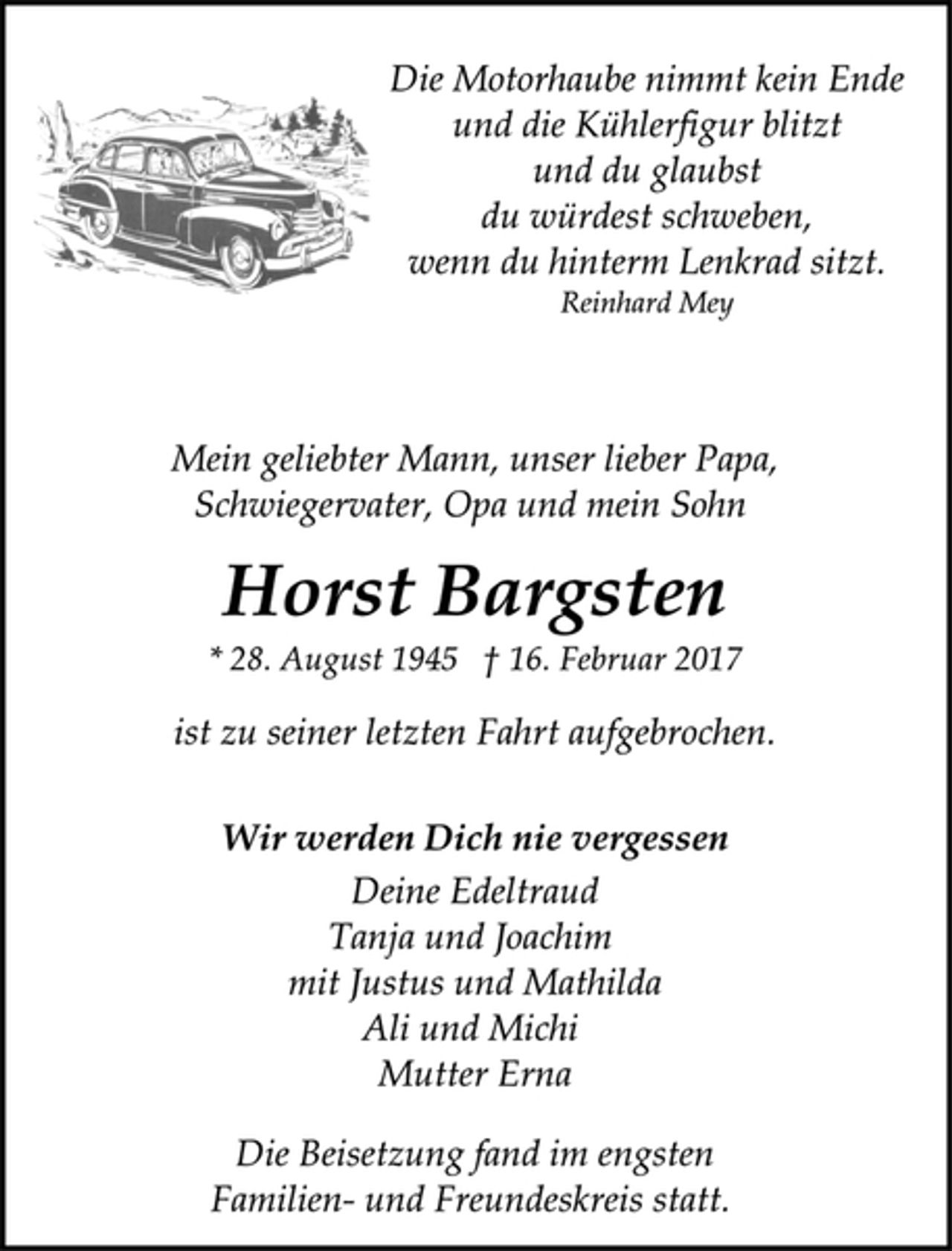 <p>Die Motorhaube nimmt kein Ende<br />und die Kühlerfigur blitzt<br />und du glaubst<br />du würdest schweben,<br />wenn du hinterm Lenkrad sitzt.<br />Reinhard Mey<br />Mein geliebter Mann, unser lieber Papa,<br />Schwiegervater, Opa und mein Sohn<br />Horst Bargsten<br />* 28. August 1945 † 16. Februar 2017<br />ist zu seiner letzten Fahrt aufgebrochen.<br />Wir werden Dich nie vergessen<br />Deine Edeltraud<br />Tanja und Joachim<br />mit Justus und Mathilda<br />Ali und Michi<br />Mutter Erna<br />Die Beisetzung fand im engsten<br />Familien- und Freundeskreis statt.</p>