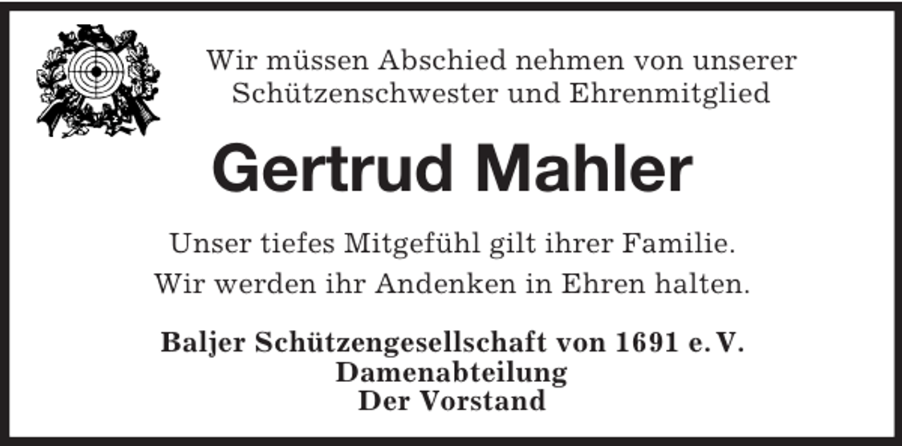 <p>Wir müssen Abschied nehmen von unserer<br />Schützenschwester und Ehrenmitglied</p><p>Gertrud Mahler<br />Unser tiefes Mitgefühl gilt ihrer Familie.<br />Wir werden ihr Andenken in Ehren halten.<br />Baljer Schützengesellschaft von 1691 e. V.<br />Damenabteilung<br />Der Vorstand</p>