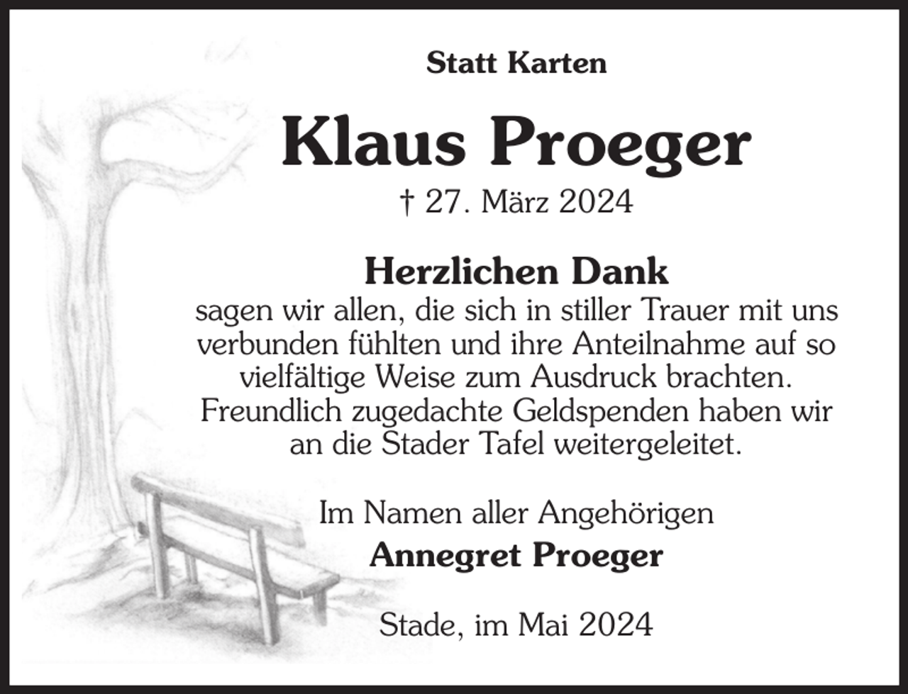 <p>Statt Karten<br />Klaus Proeger<br />† 27. März 2024<br />Herzlichen Dank<br />sagen wir allen, die sich in stiller Trauer mit uns<br />verbunden fühlten und ihre Anteilnahme auf so<br />vielfältige Weise zum Ausdruck brachten.<br />Freundlich zugedachte Geldspenden haben wir an die Stader Tafel weitergeleitet.<br />Im Namen aller Angehörigen<br />Annegret Proeger<br />Stade, im Mai 2024</p>